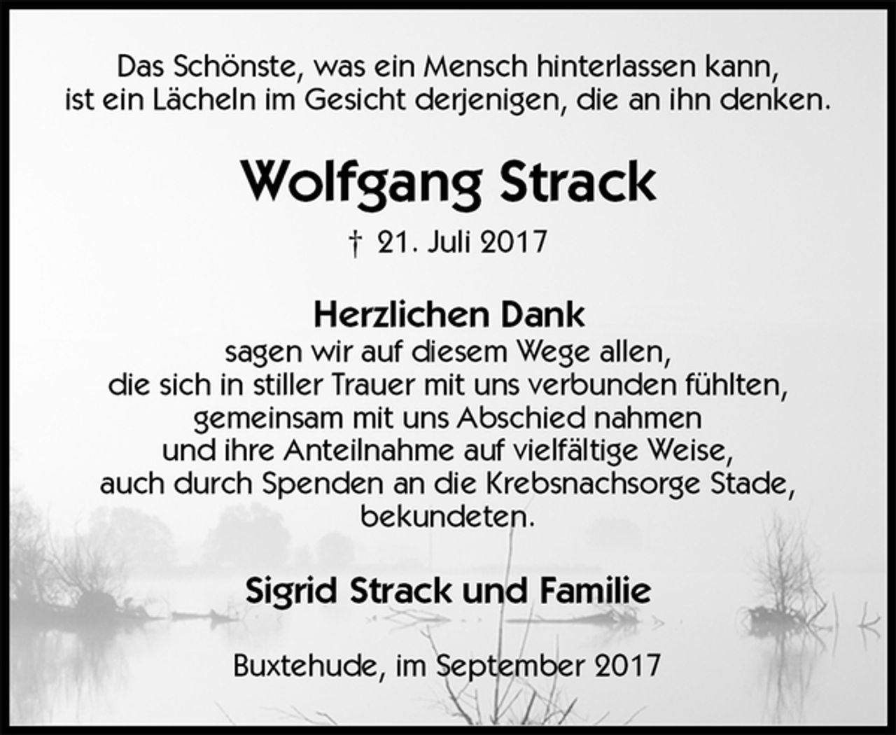 <p>Das Schönste, was ein Mensch hinterlassen kann,<br />ist ein Lächeln im Gesicht derjenigen, die an ihn denken.<br />Wolfgang Strack<br />† 21. Juli 2017<br />Herzlichen Dank<br />sagen wir auf diesem Wege allen,<br />die sich in stiller Trauer mit uns verbunden fühlten,<br />gemeinsam mit uns Abschied nahmen<br />und ihre Anteilnahme auf vielfältige Weise,<br />auch durch Spenden an die Krebsnachsorge Stade,<br />bekundeten.<br />Sigrid Strack und Familie<br />Buxtehude, im September 2017</p>