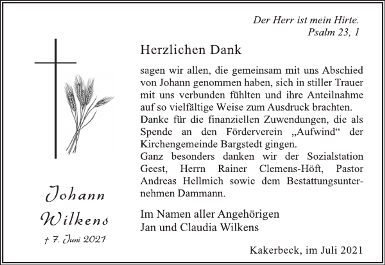<p>Der Herr ist mein Hirte.<br />Psalm 23, 1<br />Herzlichen Dank<br />sagen wir allen, die gemeinsam mit uns Abschied<br />von Johann genommen haben, sich in stiller Trauer<br />mit uns verbunden fühlten und ihre Anteilnahme<br />auf so vielfältige Weise zum Ausdruck brachten.<br />Danke für die finanziellen Zuwendungen, die als<br />Spende an den Förderverein „Aufwind“ der<br />Kirchengemeinde Bargstedt gingen.<br />Ganz besonders danken wir der Sozialstation<br />Geest, Herrn Rainer Clemens-Höft, Pastor<br />Andreas Hellmich sowie dem Bestattungsunternehmen<br />Dammann.<br />Jo h an n<br />Wi lke n s<br />† 7. Juni 2021<br />Im Namen aller Angehörigen<br />Jan und Claudia Wilkens<br />Kakerbeck, im Juli 2021</p>