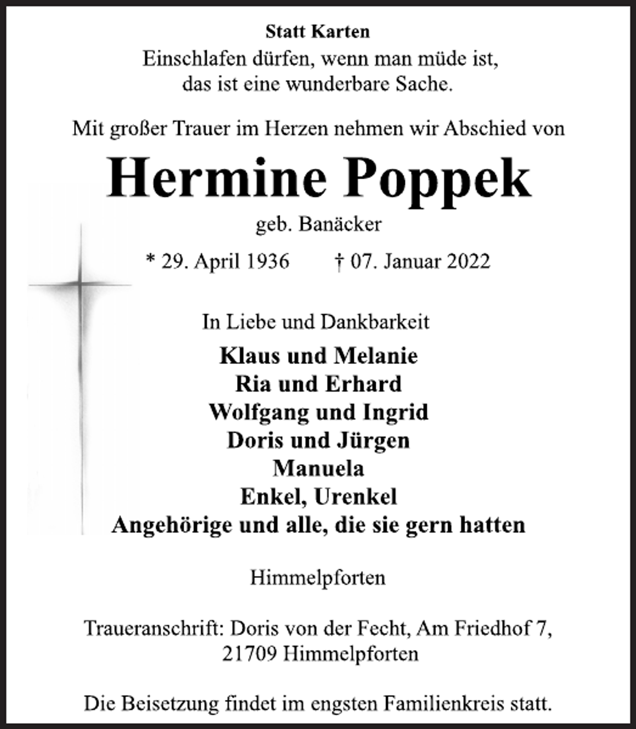 <p>Statt Karten<br />Einschlafen dürfen, wenn man müde ist,<br />das ist eine wunderbare Sache.<br />Mit großer Trauer im Herzen nehmen wir Abschied von<br />Hermine Poppek<br />geb. Banäcker<br />* 29. April 1936 † 07. Januar 2022<br />In Liebe und Dankbarkeit<br />Klaus und Melanie<br />Ria und Erhard<br />Wolfgang und Ingrid<br />Doris und Jürgen<br />Manuela<br />Enkel, Urenkel<br />Angehörige und alle, die sie gern hatten<br />Himmelpforten<br />Traueranschrift: Doris von der Fecht, Am Friedhof 7,<br />21709 Himmelpforten<br />Die Beisetzung findet im engsten Familienkreis statt.</p>