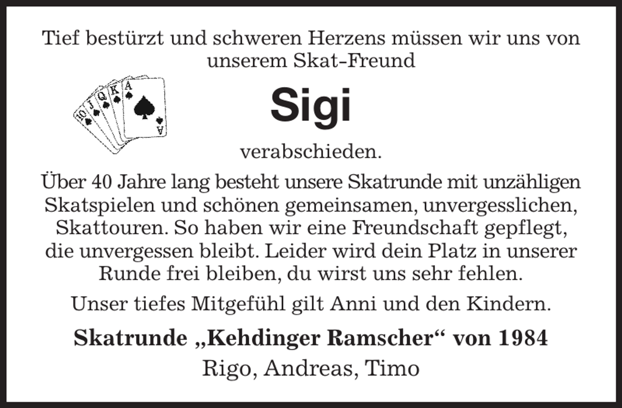 <p>Tief bestürzt und schweren Herzens müssen wir uns von unserem Skat-Freund<br />Sigi<br />verabschieden.<br />Über 40 Jahre lang besteht unsere Skatrunde mit unzähligen<br />Skatspielen und schönen gemeinsamen, unvergesslichen, Skattouren. So haben wir eine Freundschaft gepflegt, die unvergessen bleibt. Leider wird dein Platz in unserer Runde frei bleiben, du wirst uns sehr fehlen.<br />Unser tiefes Mitgefühl gilt Anni und den Kindern.<br />Skatrunde „Kehdinger Ramscher“ von 1984<br />Rigo, Andreas, Timo</p>