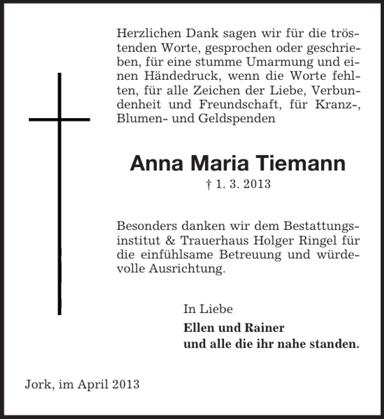 <p>Herzlichen Dank sagen wir für die tröstenden Worte, gesprochen oder geschrieben, für eine stumme Umarmung und einen Händedruck, wenn die Worte fehlten, für alle Zeichen der Liebe, Verbundenheit und Freundschaft, für Kranz-,<br />Blumen- und Geldspenden</p><p>Anna Maria Tiemann<br />† 1. 3. 2013<br />Besonders danken wir dem Bestattungsinstitut &amp; Trauerhaus Holger Ringel für<br />die einfühlsame Betreuung und würdevolle Ausrichtung.<br />In Liebe<br />Ellen und Rainer<br />und alle die ihr nahe standen.<br />Jork, im April 2013</p>