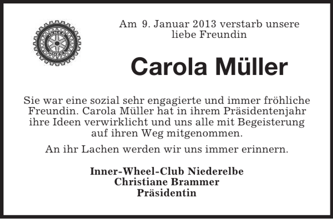 <p>Am 9. Januar 2013 verstarb unsere<br />liebe Freundin</p>
<p>Carola Müller<br />Sie war eine sozial sehr engagierte und immer fröhliche<br />Freundin. Carola Müller hat in ihrem Präsidentenjahr<br />ihre Ideen verwirklicht und uns alle mit Begeisterung<br />auf ihren Weg mitgenommen.<br />An ihr Lachen werden wir uns immer erinnern.<br />Inner-Wheel-Club Niederelbe<br />Christiane Brammer<br />Präsidentin</p>
