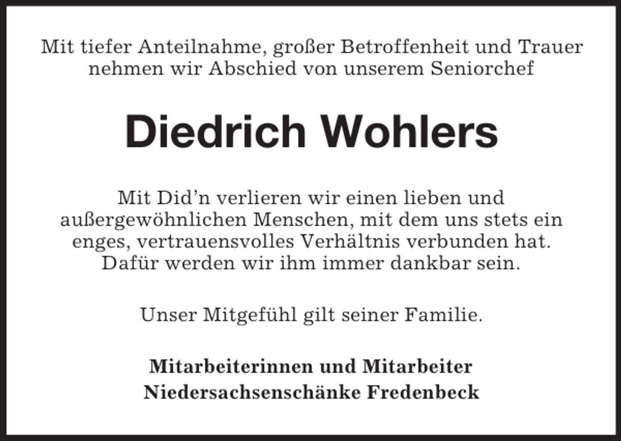 <p>Mit tiefer Anteilnahme, großer Betroffenheit und Trauer nehmen wir Abschied von unserem Seniorchef<br />Diedrich Wohlers<br />Mit Did’n verlieren wir einen lieben und<br />außergewöhnlichen Menschen, mit dem uns stets ein<br />enges, vertrauensvolles Verhältnis verbunden hat.<br />Dafür werden wir ihm immer dankbar sein.<br />Unser Mitgefühl gilt seiner Familie.<br />Mitarbeiterinnen und Mitarbeiter<br />Niedersachsenschänke Fredenbeck</p>