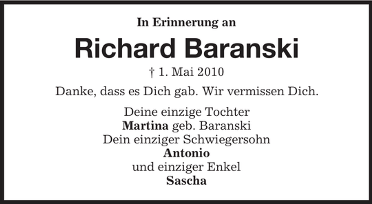 <p>In Erinnerung an</p><p>Richard Baranski<br />† 1. Mai 2010 Danke, dass es Dich gab. Wir vermissen Dich. Deine einzige Tochter Martina geb. Baranski Dein einziger Schwiegersohn Antonio und einziger Enkel Sascha</p>