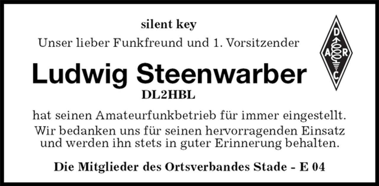 <p>silent key<br />Unser lieber Funkfreund und 1. Vorsitzender<br />Ludwig Steenwarber<br />DL2HBL<br />Die Mitglieder des Ortsverbandes Stade - E 04<br />hat seinen Amateurfunkbetrieb für immer eingestellt.<br />Wir bedanken uns für seinen hervorragenden Einsatz und werden ihn stets in guter Erinnerung behalten.</p>