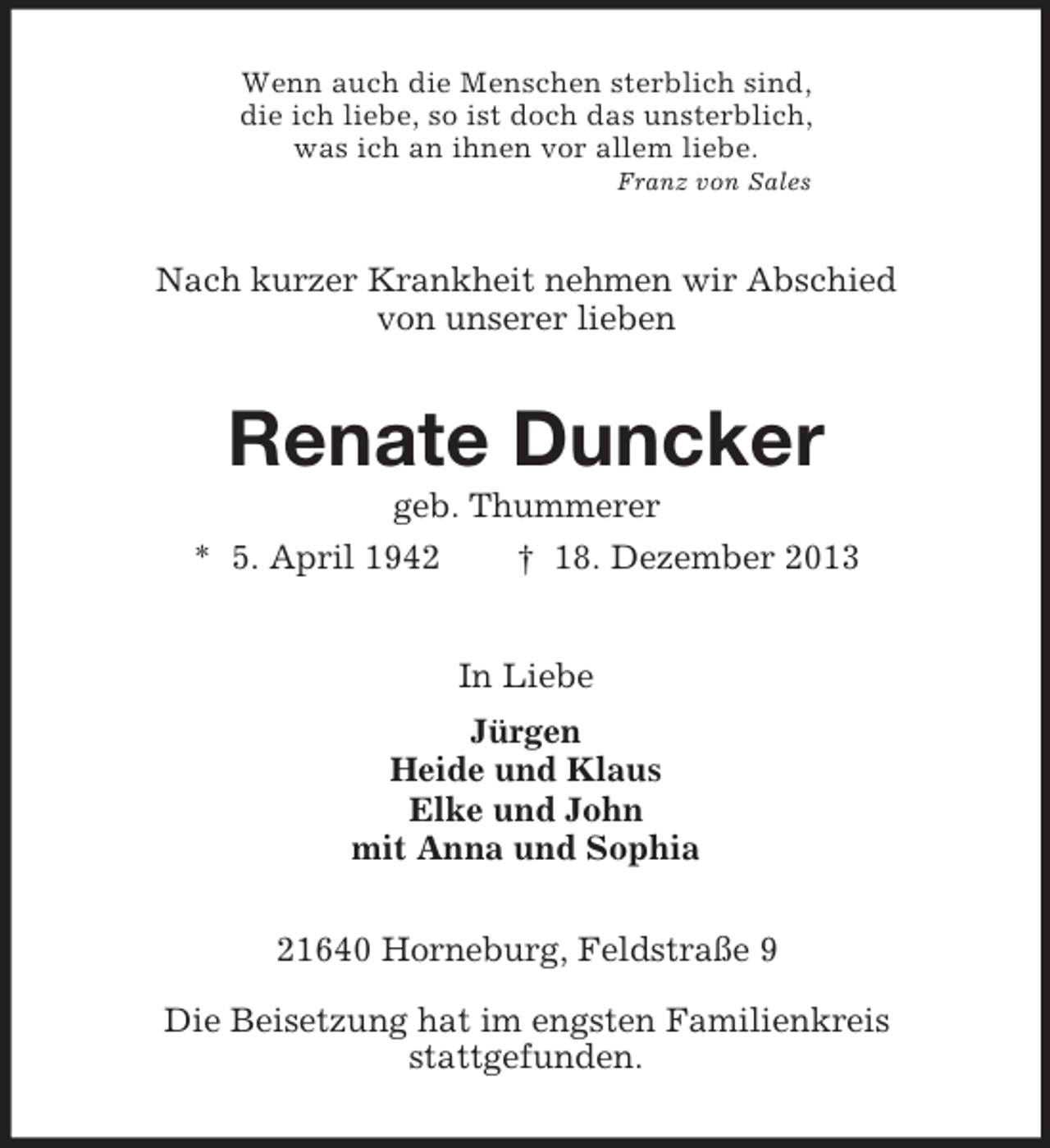 <p>Wenn auch die Menschen sterblich sind,<br />die ich liebe, so ist doch das unsterblich,<br />was ich an ihnen vor allem liebe.<br />Franz von Sales<br />Nach kurzer Krankheit nehmen wir Abschied<br />von unserer lieben<br />Renate Duncker<br />geb. Thummerer<br />* 5. April 1942 † 18. Dezember 2013<br />In Liebe<br />Jürgen<br />Heide und Klaus<br />Elke und John<br />mit Anna und Sophia<br />21640 Horneburg, Feldstraße 9</p><p>Die Beisetzung hat im engsten Familienkreis<br />stattgefunden.</p>