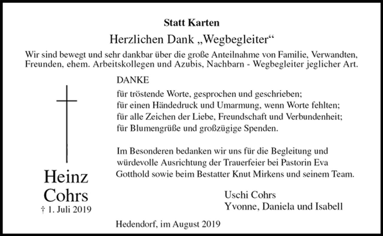 <p>Statt Karten<br />Herzlichen Dank „Wegbegleiter“<br />Wir sind bewegt und sehr dankbar über die große Anteilnahme von Familie, Verwandten,<br />Freunden, ehem. Arbeitskollegen und Azubis, Nachbarn - Wegbegleiter jeglicher Art.<br />DANKE<br />für tröstende Worte, gesprochen und geschrieben;<br />für einen Händedruck und Umarmung, wenn Worte fehlten;<br />für alle Zeichen der Liebe, Freundschaft und Verbundenheit;<br />für Blumengrüße und großzügige Spenden.</p><p>Im Besonderen bedanken wir uns für die Begleitung und<br />würdevolle Ausrichtung der Trauerfeier bei Pastorin Eva<br />Gotthold sowie beim Bestatter Knut Mirkens und seinem Team.<br />Uschi Cohrs<br />Yvonne, Daniela und Isabell<br />Heinz<br />Cohrs<br />† 1. Juli 2019<br />Hedendorf, im August 2019</p>