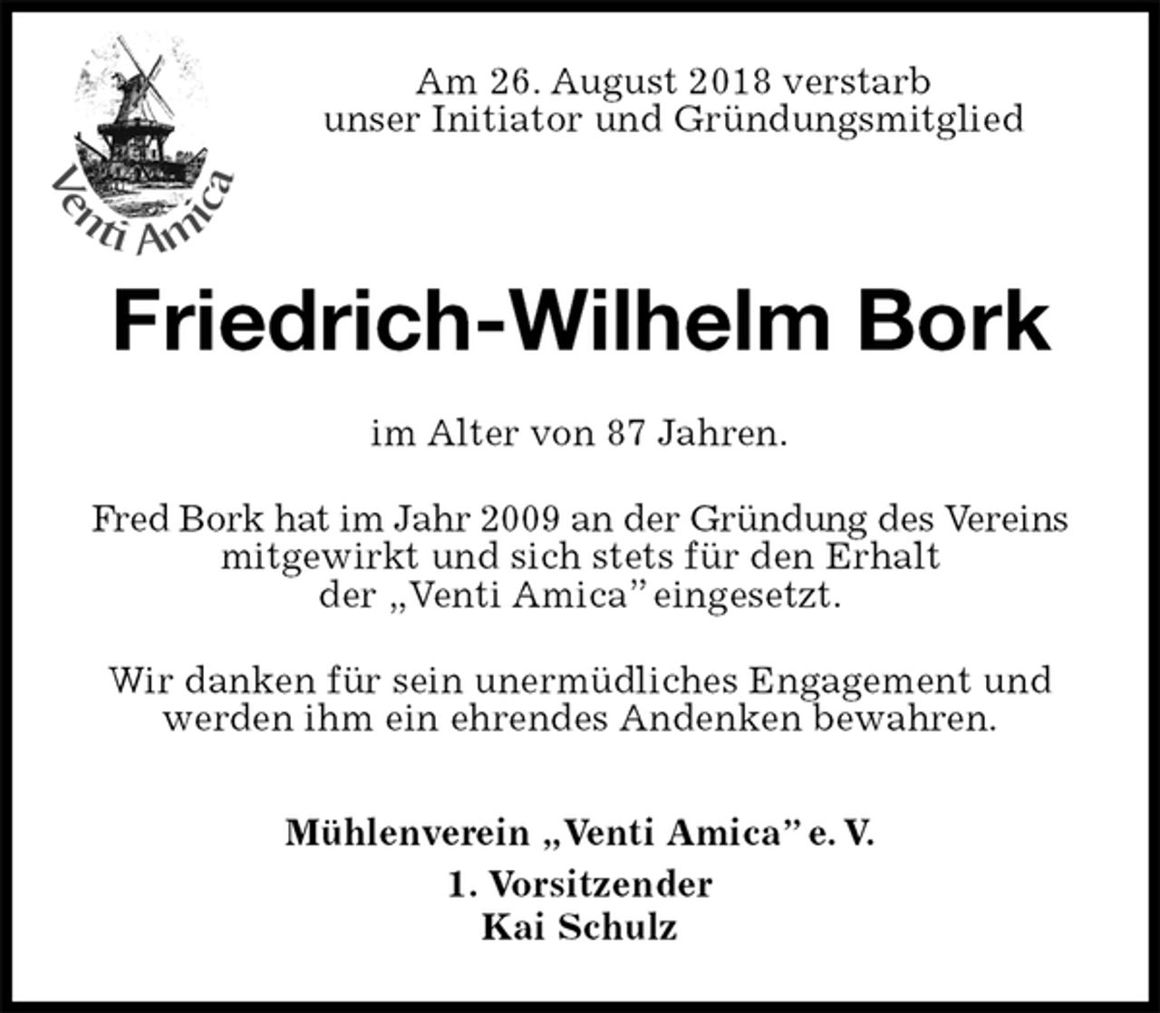 <p>Am 26. August 2018 verstarb<br />unser Initiator und Gründungsmitglied<br />Friedrich-Wilhelm Bork<br />im Alter von 87 Jahren.<br />Fred Bork hat im Jahr 2009 an der Gründung des Vereins mitgewirkt und sich stets für den Erhalt<br />der „Venti Amica” eingesetzt.<br />Wir danken für sein unermüdliches Engagement und werden ihm ein ehrendes Andenken bewahren.</p><p>Mühlenverein „Venti Amica” e. V.<br />1. Vorsitzender<br />Kai Schulz</p>