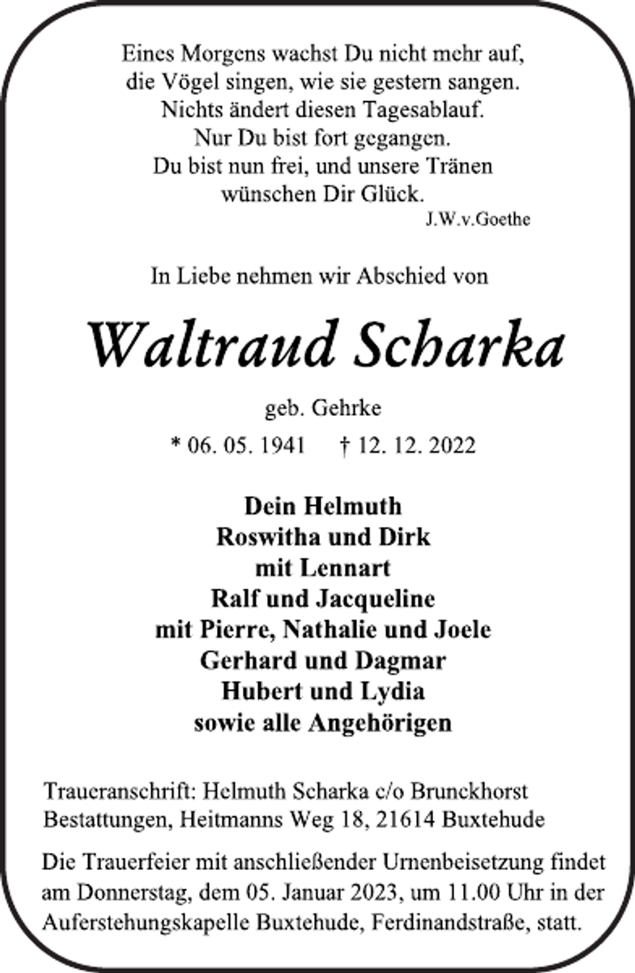 <p>Eines Morgens wachst Du nicht mehr auf,<br />die Vögel singen, wie sie gestern sangen.<br />Nichts ändert diesen Tagesablauf.<br />Nur Du bist fort gegangen.<br />Du bist nun frei, und unsere Tränen<br />wünschen Dir Glück.<br />J.W.v.Goethe<br />In Liebe nehmen wir Abschied von<br />Waltraud Scharka<br />geb. Gehrke<br />* 06. 05. 1941 † 12. 12. 2022<br />Dein Helmuth<br />Roswitha und Dirk<br />mit Lennart<br />Ralf und Jacqueline<br />mit Pierre, Nathalie und Joele<br />Gerhard und Dagmar<br />Hubert und Lydia<br />sowie alle Angehörigen<br />Traueranschrift: Helmuth Scharka c/o Brunckhorst<br />Bestattungen, Heitmanns Weg 18, 21614 Buxtehude<br />Die Trauerfeier mit anschließender Urnenbeisetzung findet<br />am Donnerstag, dem 05. Januar 2023, um 11.00 Uhr in der<br />Auferstehungskapelle Buxtehude, Ferdinandstraße, statt.</p>