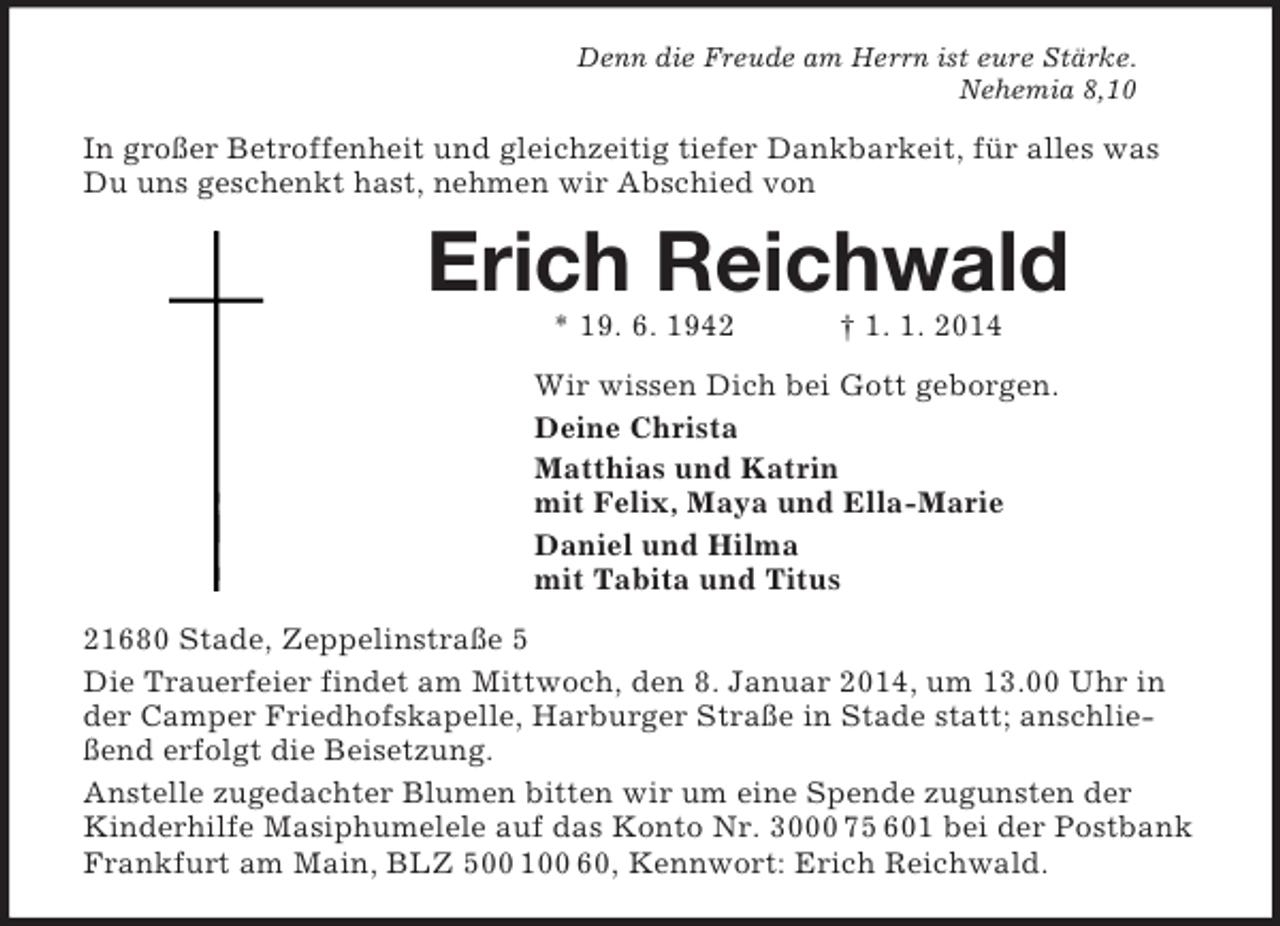 <p>Denn die Freude am Herrn ist eure Stärke.<br />Nehemia 8,10<br />In großer Betroffenheit und gleichzeitig tiefer Dankbarkeit, für alles was Du uns geschenkt hast, nehmen wir Abschied von<br />Erich Reichwald<br />* 19. 6. 1942 † 1. 1. 2014<br />Wir wissen Dich bei Gott geborgen.<br />Deine Christa<br />Matthias und Katrin<br />mit Felix, Maya und Ella-Marie<br />Daniel und Hilma<br />mit Tabita und Titus<br />21680 Stade, Zeppelinstraße 5<br />Die Trauerfeier findet am Mittwoch, den 8. Januar 2014, um 13.00 Uhr in der Camper Friedhofskapelle, Harburger Straße in Stade statt; anschließend erfolgt die Beisetzung.<br />Anstelle zugedachter Blumen bitten wir um eine Spende zugunsten der Kinderhilfe Masiphumelele auf das Konto Nr. 3000 75 601 bei der Postbank Frankfurt am Main, BLZ 500 100 60, Kennwort: Erich Reichwald.</p>
