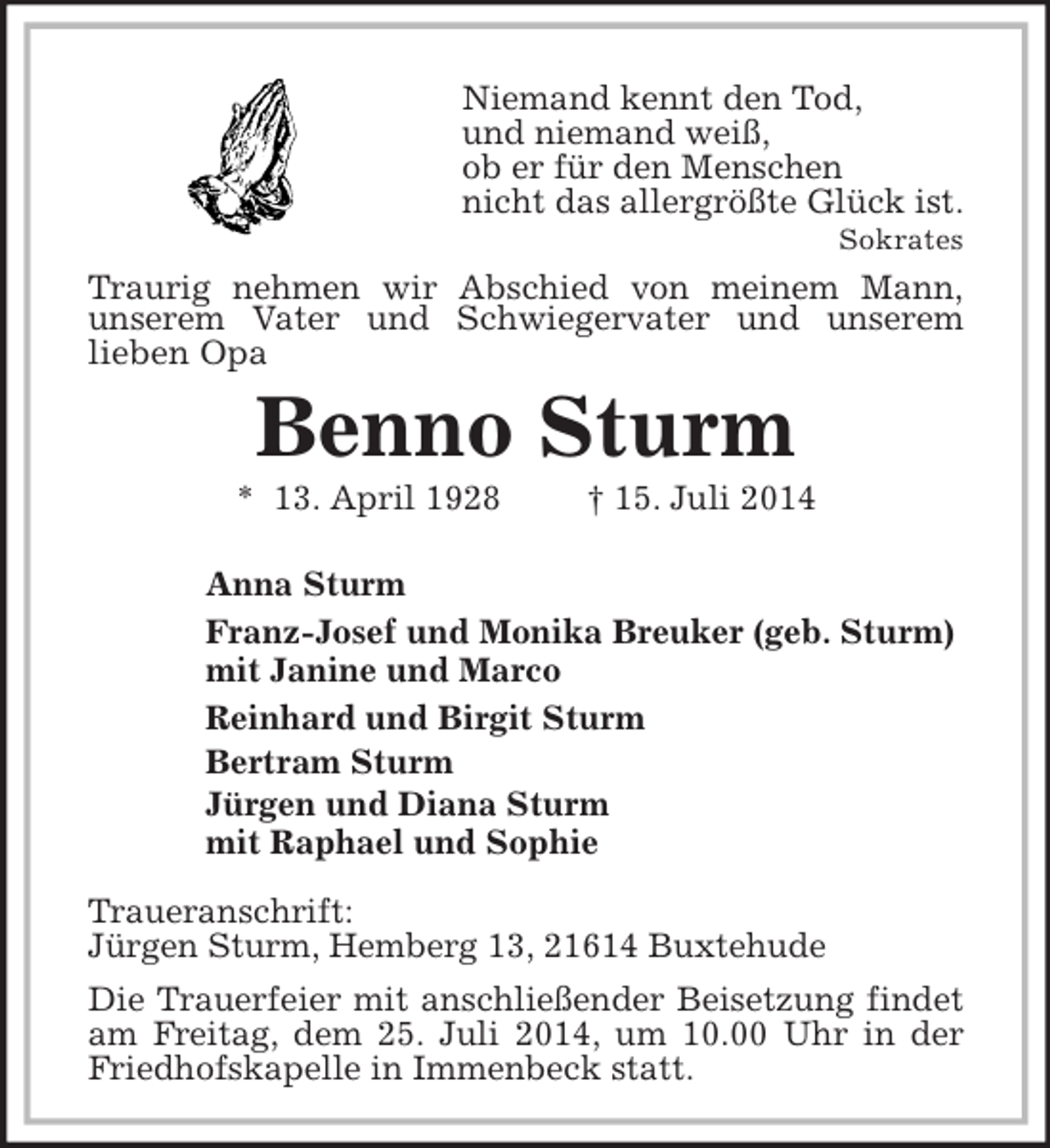 <p>Niemand kennt den Tod,<br />und niemand weiß,<br />ob er für den Menschen<br />nicht das allergrößte Glück ist.<br />Sokrates<br />Traurig nehmen wir Abschied von meinem Mann,<br />unserem Vater und Schwiegervater und unserem<br />lieben Opa<br />Benno Sturm<br />* 13. April 1928 † 15. Juli 2014</p><p>Anna Sturm<br />Franz-Josef und Monika Breuker (geb. Sturm)<br />mit Janine und Marco<br />Reinhard und Birgit Sturm<br />Bertram Sturm<br />Jürgen und Diana Sturm<br />mit Raphael und Sophie<br />Traueranschrift:<br />Jürgen Sturm, Hemberg 13, 21614 Buxtehude</p><p>Die Trauerfeier mit anschließender Beisetzung findet am Freitag, dem 25. Juli 2014, um 10.00 Uhr in der Friedhofskapelle in Immenbeck statt.</p>