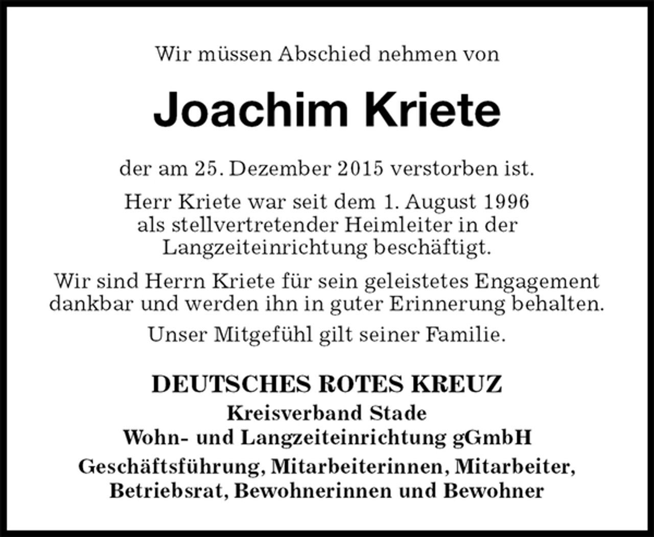 <p>Wir müssen Abschied nehmen von<br />Joachim Kriete<br />DEUTSCHES ROTES KREUZ<br />Kreisverband Stade<br />Wohn- und Langzeiteinrichtung gGmbH<br />Geschäftsführung, Mitarbeiterinnen, Mitarbeiter,<br />Betriebsrat, Bewohnerinnen und Bewohner<br />der am 25. Dezember 2015 verstorben ist.<br />Herr Kriete war seit dem 1. August 1996<br />als stellvertretender Heimleiter in der<br />Langzeiteinrichtung beschäftigt.<br />Wir sind Herrn Kriete für sein geleistetes Engagement dankbar und werden ihn in guter Erinnerung behalten.<br />Unser Mitgefühl gilt seiner Familie.</p>