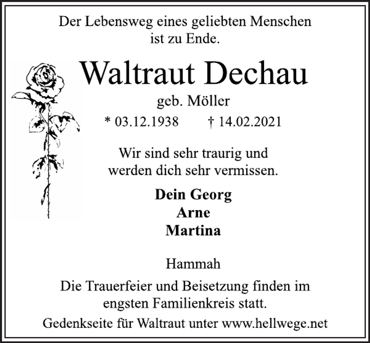 <p>Der Lebensweg eines geliebten Menschen<br />ist zu Ende.<br />Waltraut Dechau<br />geb. Möller<br />* 03.12.1938 † 14.02.2021<br />Wir sind sehr traurig und<br />werden dich sehr vermissen.<br />Dein Georg<br />Arne<br />Martina<br />Hammah<br />Die Trauerfeier und Beisetzung finden im<br />engsten Familienkreis statt.<br />Gedenkseite für Waltraut unter www.hellwege.net</p>