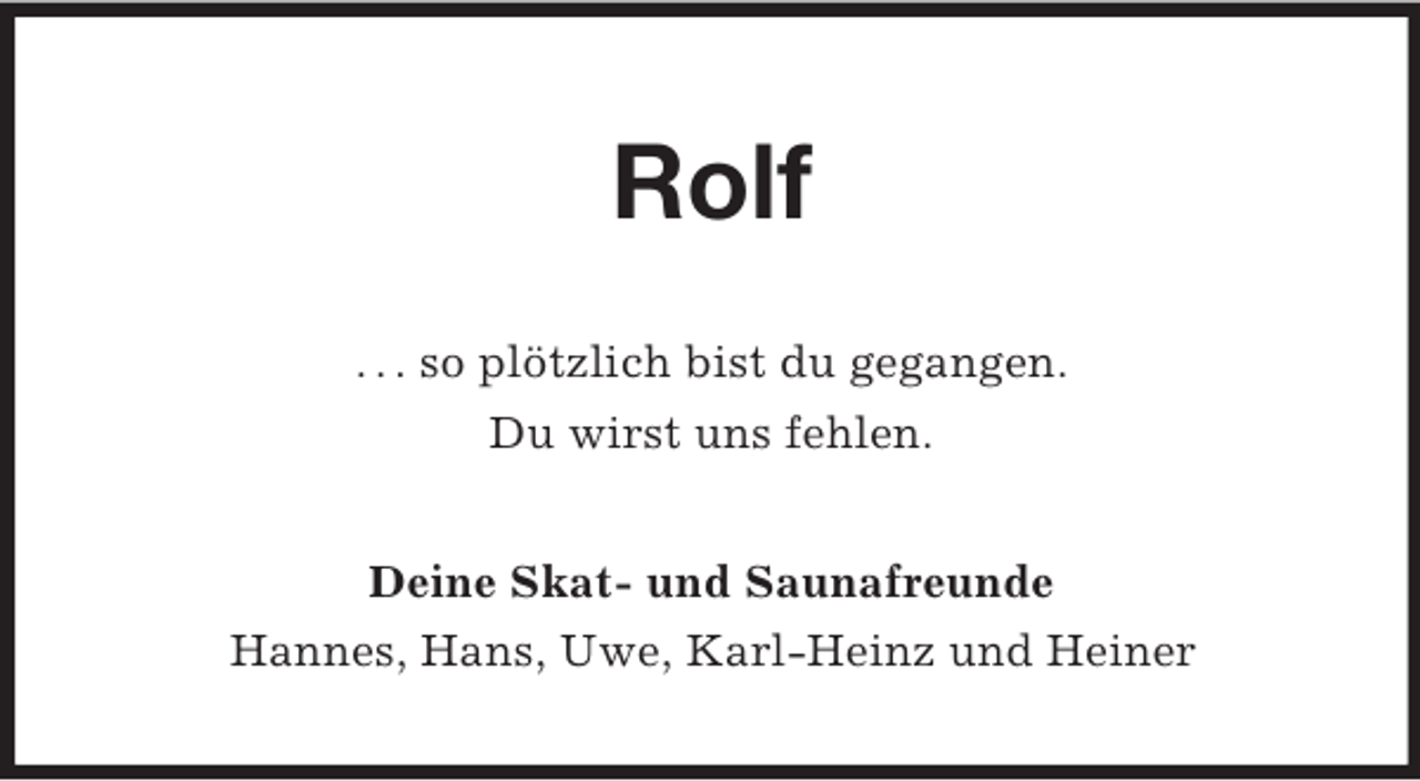 <p>Rolf<br />. . . so plötzlich bist du gegangen.<br />Du wirst uns fehlen.<br />Deine Skat- und Saunafreunde<br />Hannes, Hans, Uwe, Karl-Heinz und Heiner</p>