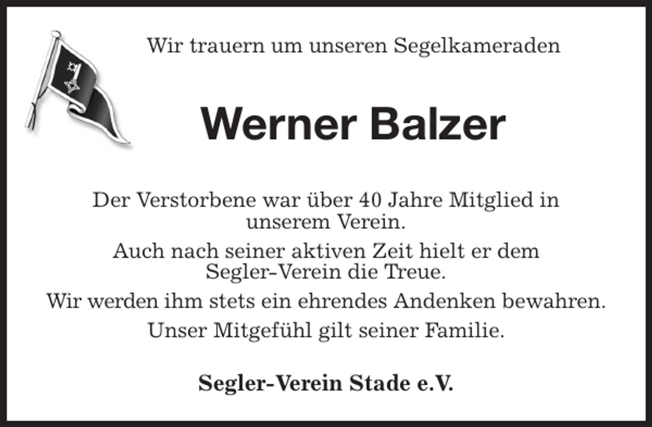 <p>Wir trauern um unseren Segelkameraden<br />Werner Balzer<br />Der Verstorbene war über 40 Jahre Mitglied in<br />unserem Verein.<br />Auch nach seiner aktiven Zeit hielt er dem<br />Segler-Verein die Treue.<br />Wir werden ihm stets ein ehrendes Andenken bewahren.<br />Unser Mitgefühl gilt seiner Familie.<br />Segler-Verein Stade e.V.</p>
