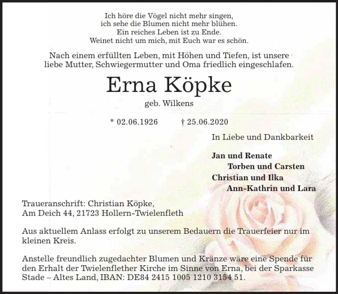 <p>Ich höre die Vögel nicht mehr singen,<br />ich sehe die Blumen nicht mehr blühen.<br />Ein reiches Leben ist zu Ende.<br />Weinet nicht um mich, mit Euch war es schön.<br />Nach einem erfüllten Leben, mit Höhen und Tiefen, ist unsere<br />liebe Mutter, Schwiegermutter und Oma friedlich eingeschlafen.<br />Erna Köpke<br />geb. Wilkens</p>
<p>* 02.06.1926 † 25.06.2020<br />In Liebe und Dankbarkeit</p>
<p>Jan und Renate<br />Torben und Carsten<br />Christian und Ilka<br />Ann-Kathrin und Lara<br />Traueranschrift: Christian Köpke,<br />Am Deich 44, 21723 Hollern-Twielenfleth</p>
<p>Aus aktuellem Anlass erfolgt zu unserem Bedauern die Trauerfeier nur im kleinen Kreis.</p>
<p>Anstelle freundlich zugedachter Blumen und Kränze wäre eine Spende für den Erhalt der Twielenflether Kirche im Sinne von Erna, bei der Sparkasse Stade – Altes Land, IBAN: DE84 2415 1005 1210 3154 51.</p>