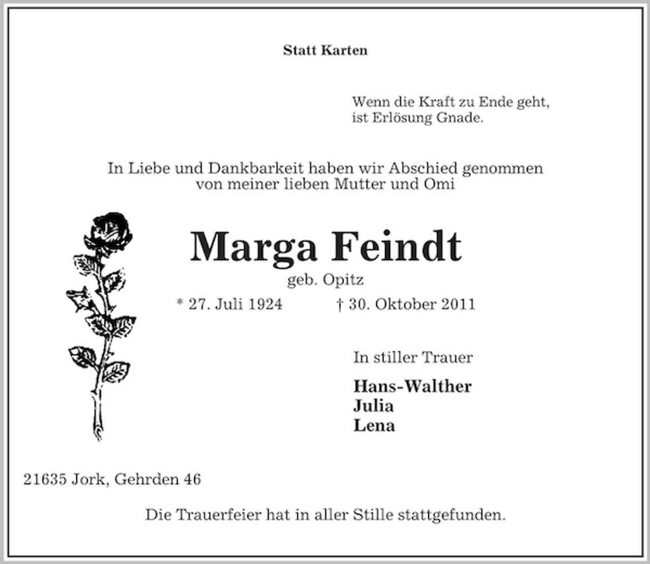 <p>Statt Karten<br />Wenn die Kraft zu Ende geht,<br />ist Erlösung Gnade.<br />In Liebe und Dankbarkeit haben wir Abschied genommen<br />von meiner lieben Mutter und Omi<br />Marga Feindt<br />geb. Opitz<br />* 27. Juli 1924 † 30. Oktober 2011<br />In stiller Trauer<br />Hans-Walther<br />Julia<br />Lena<br />21635 Jork, Gehrden 46</p><p>Die Trauerfeier hat in aller Stille stattgefunden.</p>