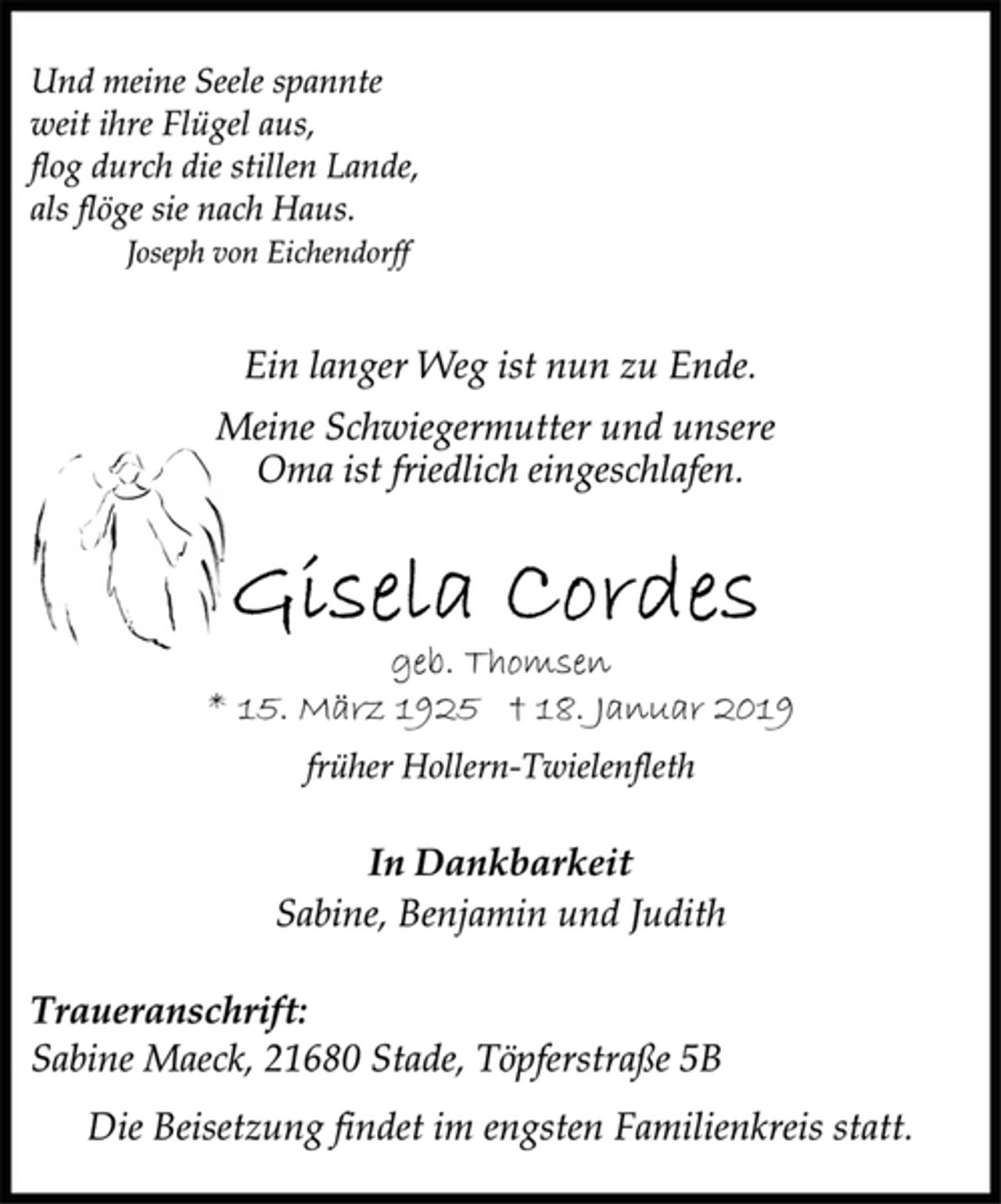 <p>Und meine Seele spannte<br />weit ihre Flügel aus,<br />flog durch die stillen Lande,<br />als flöge sie nach Haus.<br />Joseph von Eichendorff<br />Ein langer Weg ist nun zu Ende.<br />Meine Schwiegermutter und unsere<br />Oma ist friedlich eingeschlafen.<br />Gisela Cordes<br />geb. Thomsen<br />* 15. März 1925 † 18. Januar 2019<br />früher Hollern-Twielenfleth<br />In Dankbarkeit<br />Sabine, Benjamin und Judith<br />Traueranschrift:<br />Sabine Maeck, 21680 Stade, Töpferstraße 5B<br />Die Beisetzung findet im engsten Familienkreis statt.</p>