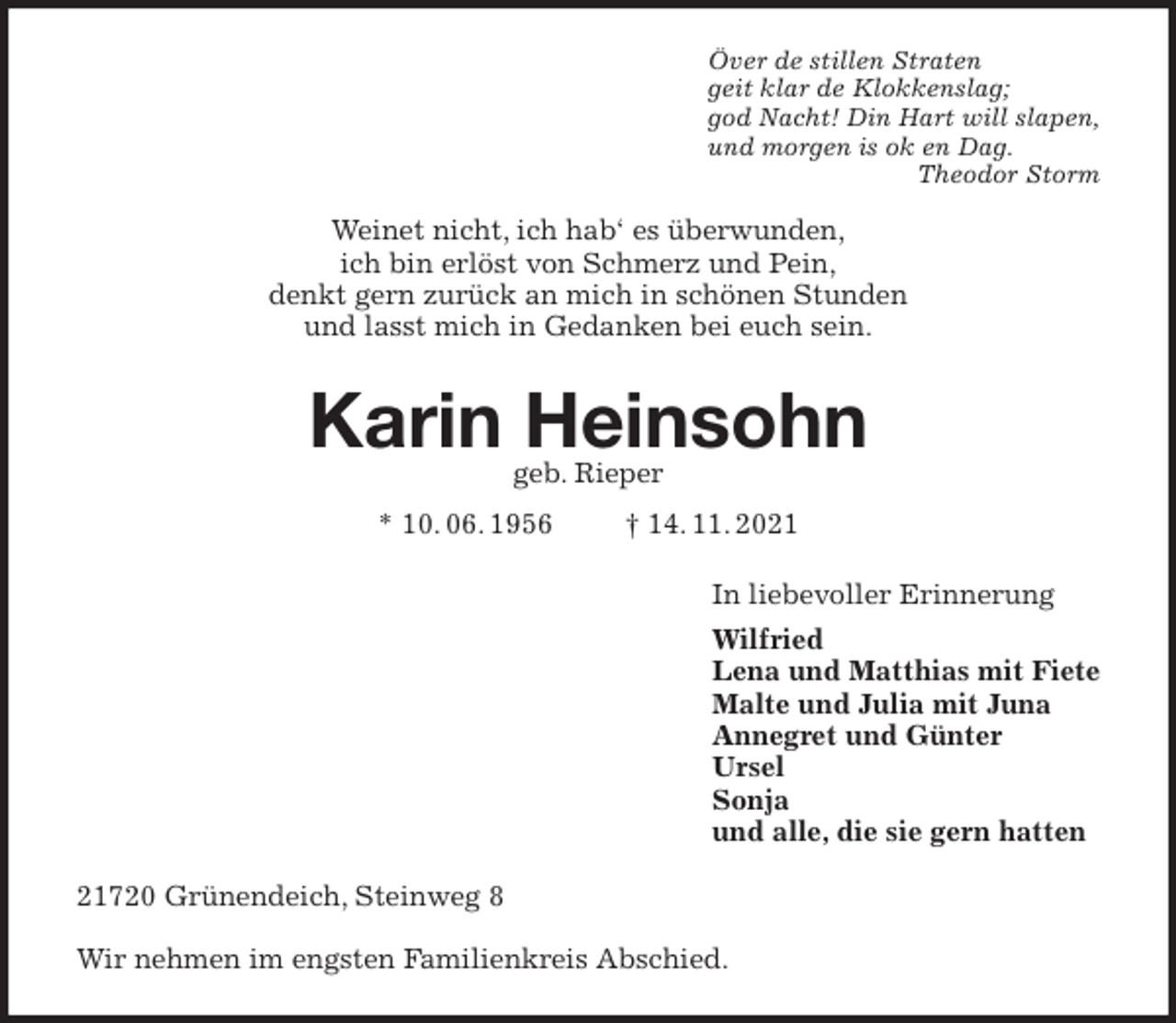 <p>Över de stillen Straten<br />geit klar de Klokkenslag;<br />god Nacht! Din Hart will slapen,<br />und morgen is ok en Dag.<br />Theodor Storm<br />Weinet nicht, ich hab' es überwunden,<br />ich bin erlöst von Schmerz und Pein,<br />denkt gern zurück an mich in schönen Stunden<br />und lasst mich in Gedanken bei euch sein.<br />Karin Heinsohn<br />geb. Rieper</p>
<p>* 10. 06. 1956 † 14. 11. 2021<br />In liebevoller Erinnerung<br />Wilfried<br />Lena und Matthias mit Fiete<br />Malte und Julia mit Juna<br />Annegret und Günter<br />Ursel<br />Sonja<br />und alle, die sie gern hatten<br />21720 Grünendeich, Steinweg 8</p>
<p>Wir nehmen im engsten Familienkreis Abschied.</p>