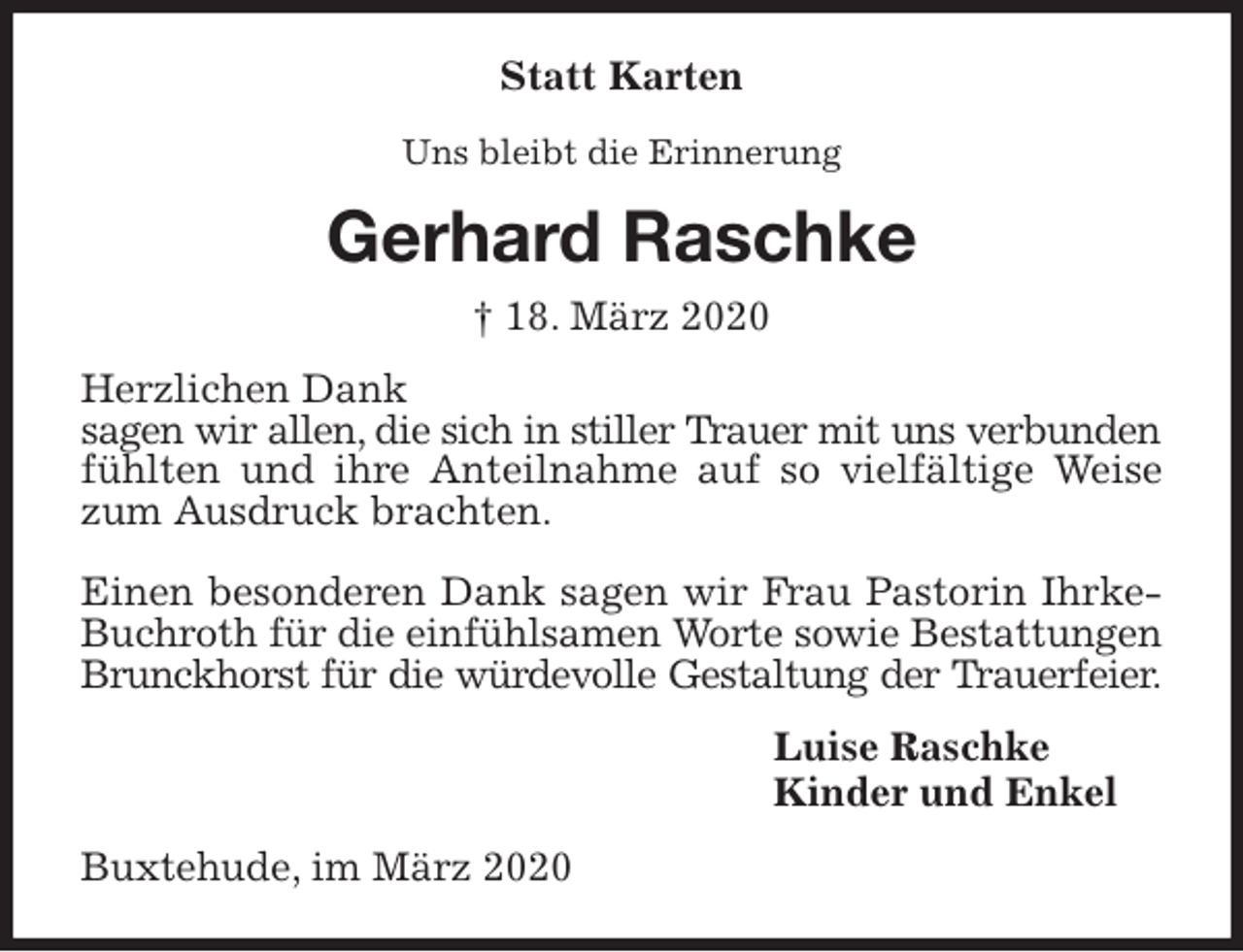 <p>Statt Karten<br />Uns bleibt die Erinnerung<br />Gerhard Raschke<br />† 18. März 2020<br />Herzlichen Dank<br />sagen wir allen, die sich in stiller Trauer mit uns verbunden<br />fühlten und ihre Anteilnahme auf so vielfältige Weise zum Ausdruck brachten.</p>
<p>Einen besonderen Dank sagen wir Frau Pastorin Ihrke-Buchroth für die einfühlsamen Worte sowie Bestattungen Brunckhorst für die würdevolle Gestaltung der Trauerfeier.<br />Luise Raschke<br />Kinder und Enkel<br />Buxtehude, im März 2020</p>