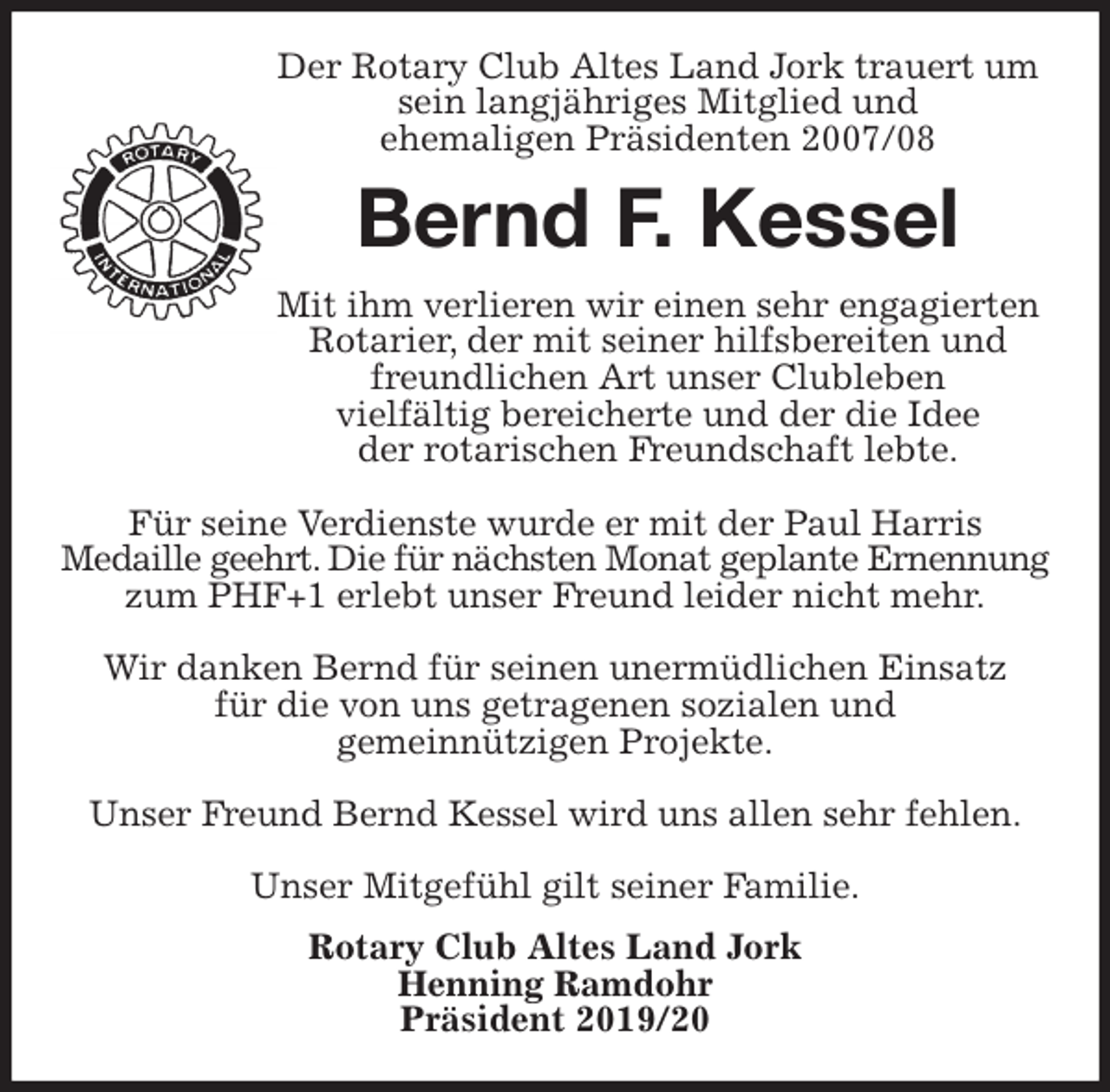 <p>Der Rotary Club Altes Land Jork trauert um<br />sein langjähriges Mitglied und<br />ehemaligen Präsidenten 2007/08<br />Bernd F. Kessel<br />Mit ihm verlieren wir einen sehr engagierten Rotarier, der mit seiner hilfsbereiten und freundlichen Art unser Clubleben<br />vielfältig bereicherte und der die Idee<br />der rotarischen Freundschaft lebte.</p>
<p>Für seine Verdienste wurde er mit der Paul Harris<br />Medaille geehrt. Die für nächsten Monat geplante Ernennung zum PHF+1 erlebt unser Freund leider nicht mehr.</p>
<p>Wir danken Bernd für seinen unermüdlichen Einsatz<br />für die von uns getragenen sozialen und<br />gemeinnützigen Projekte.</p>
<p>Unser Freund Bernd Kessel wird uns allen sehr fehlen.</p>
<p>Unser Mitgefühl gilt seiner Familie.<br />Rotary Club Altes Land Jork<br />Henning Ramdohr<br />Präsident 2019/20</p>