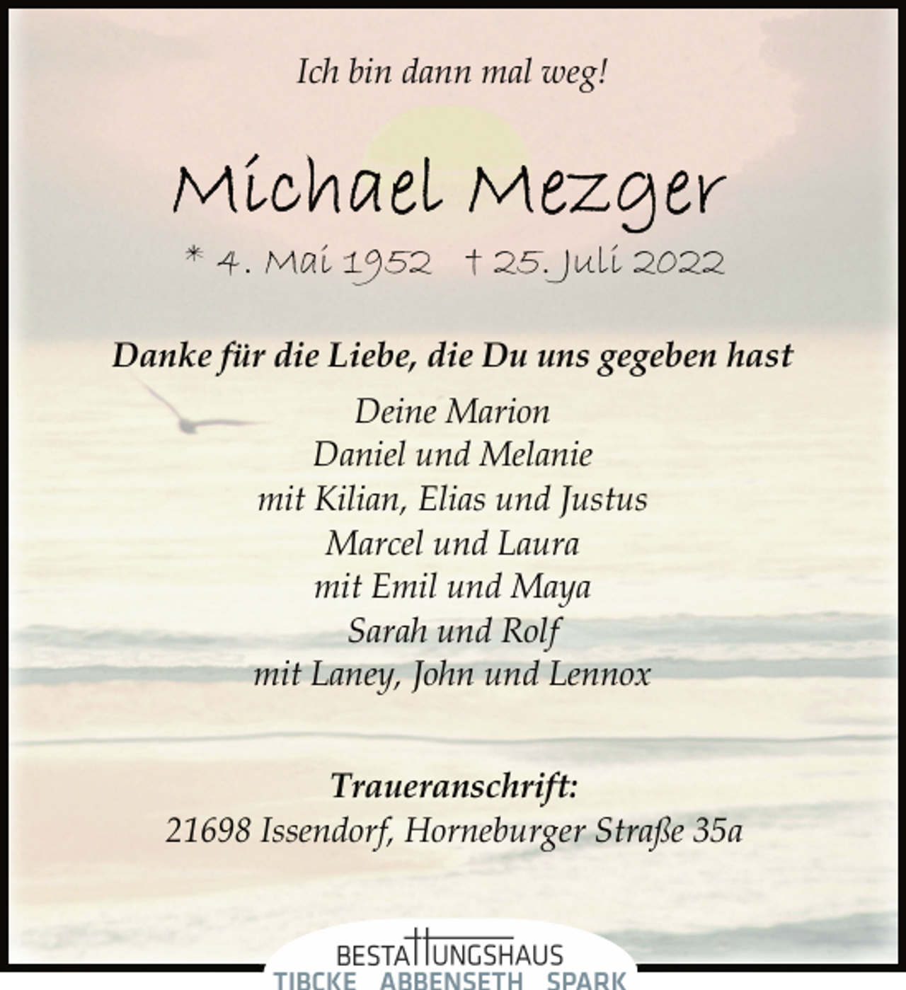<p>Ich bin dann mal weg!<br />Michael Mezger<br />* 4. Mai 1952 † 25. Juli 2022<br />Danke für die Liebe, die Du uns gegeben hast<br />Deine Marion<br />Daniel und Melanie<br />mit Kilian, Elias und Justus<br />Marcel und Laura<br />mit Emil und Maya<br />Sarah und Rolf<br />mit Laney, John und Lennox<br />Traueranschrift:<br />21698 Issendorf, Horneburger Straße 35a</p>