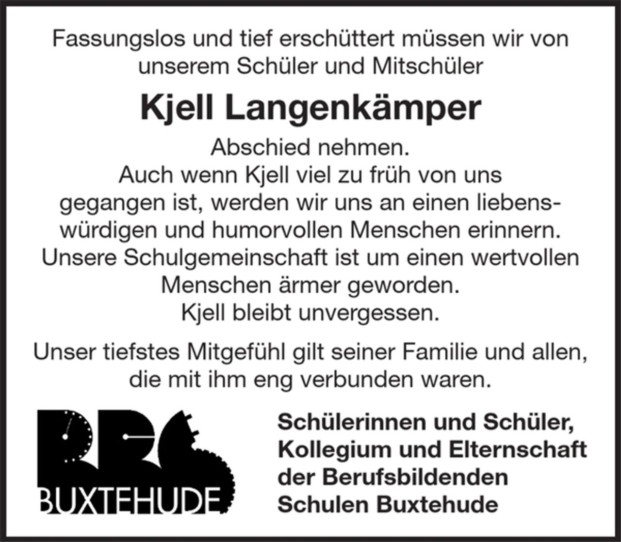 <p>Fassungslos und tief erschüttert müssen wir von unserem Schüler und Mitschüler<br />Kjell Langenkämper<br />Abschied nehmen.<br />Auch wenn Kjell viel zu früh von uns<br />gegangen ist, werden wir uns an einen liebens-würdigen und humorvollen Menschen erinnern.<br />Unsere Schulgemeinschaft ist um einen wertvollen Menschen ärmer geworden.<br />Kjell bleibt unvergessen.<br />Unser tiefstes Mitgefühl gilt seiner Familie und allen, die mit ihm eng verbunden waren.<br />Schülerinnen und Schüler,<br />Kollegium und Elternschaft der Berufsbildenden Schulen Buxtehud</p>