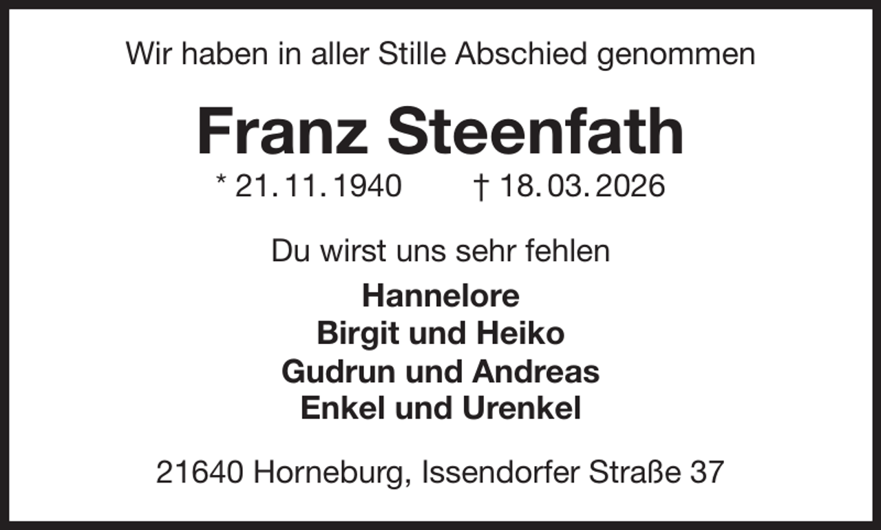 <p>Wir haben in aller Stille Abschied genommen<br />Franz Steenfath<br />* 21. 11. 1940 † 18. 03. 2026<br />Du wirst uns sehr fehlen<br />Hannelore<br />Birgit und Heiko<br />Gudrun und Andreas<br />Enkel und Urenkel<br />21640 Horneburg, Issendorfer Straße 37</p>