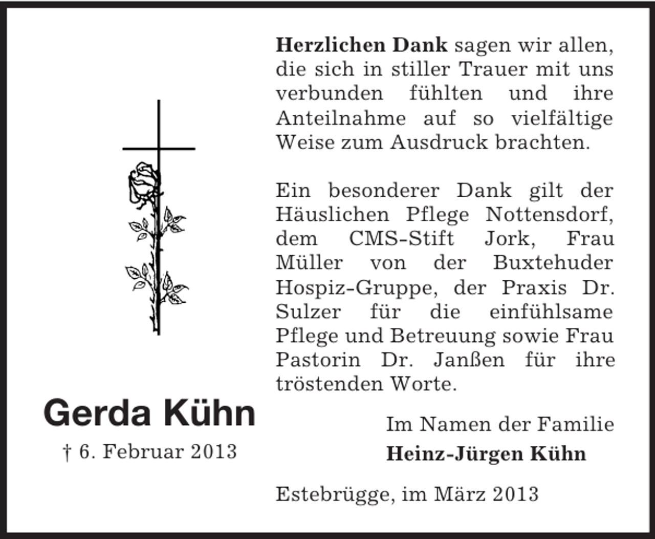 <p>Herzlichen Dank sagen wir allen,<br />die sich in stiller Trauer mit uns<br />verbunden fühlten und ihre<br />Anteilnahme auf so vielfältige<br />Weise zum Ausdruck brachten.<br />Ein besonderer Dank gilt der<br />Häuslichen Pflege Nottensdorf,<br />dem CMS-Stift Jork, Frau<br />Müller von der Buxtehuder<br />Hospiz-Gruppe, der Praxis Dr.<br />Sulzer für die einfühlsame<br />Pflege und Betreuung sowie Frau<br />Pastorin Dr. Janßen für ihre<br />tröstenden Worte.</p><p>Gerda Kühn<br />† 6. Februar 2013</p><p>Im Namen der Familie<br />Heinz-Jürgen Kühn<br />Estebrügge, im März 2013</p>