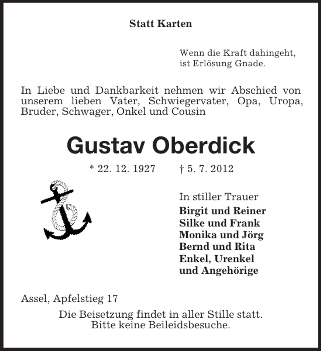 <p>Statt Karten<br />Wenn die Kraft dahingeht,<br />ist Erlösung Gnade.<br />In Liebe und Dankbarkeit nehmen wir Abschied von unserem lieben Vater, Schwiegervater, Opa, Uropa,<br />Bruder, Schwager, Onkel und Cousin<br />Gustav Oberdick<br />* 22. 12. 1927 † 5. 7. 2012<br />In stiller Trauer<br />Birgit und Reiner<br />Silke und Frank<br />Monika und Jörg<br />Bernd und Rita<br />Enkel, Urenkel<br />und Angehörige<br />Assel, Apfelstieg 17<br />Die Beisetzung findet in aller Stille statt.<br />Bitte keine Beileidsbesuche.</p>