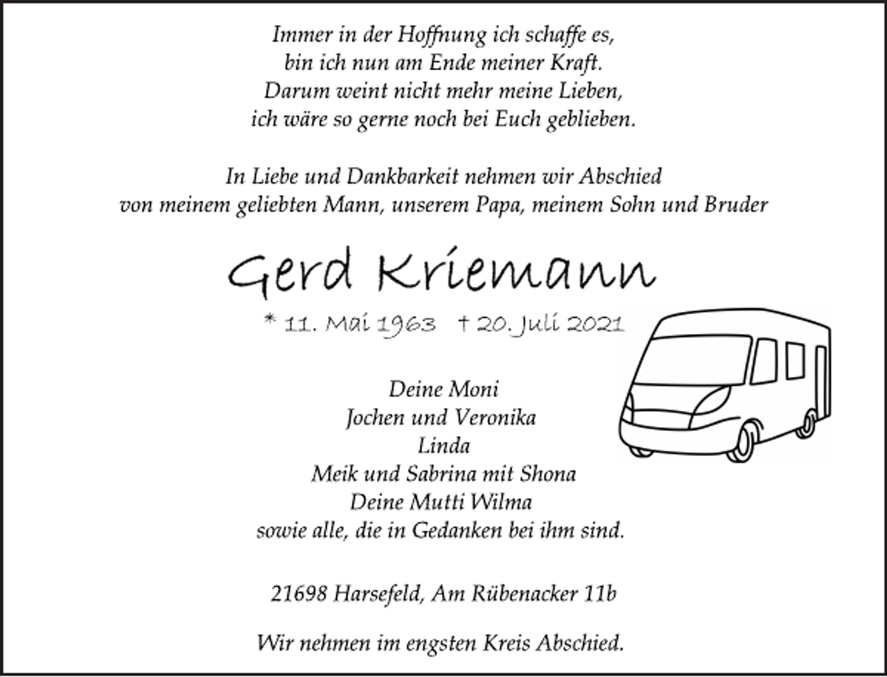 <p>Immer in der Hoffnung ich schaffe es,<br />bin ich nun am Ende meiner Kraft.<br />Darum weint nicht mehr meine Lieben,<br />ich wäre so gerne noch bei Euch geblieben.</p>
<p>In Liebe und Dankbarkeit nehmen wir Abschied<br />von meinem geliebten Mann, unserem Papa, meinem Sohn und Bruder</p>
<p>* 11. Mai 1963 † 20. Juli 2021<br />Deine Moni<br />Jochen und Veronika<br />Linda<br />Meik und Sabrina mit Shona<br />Deine Mutti Wilma<br />sowie alle, die in Gedanken bei ihm sind.</p>
<p>21698 Harsefeld, Am Rübenacker 11b<br />Wir nehmen im engsten Kreis Abschied.</p>