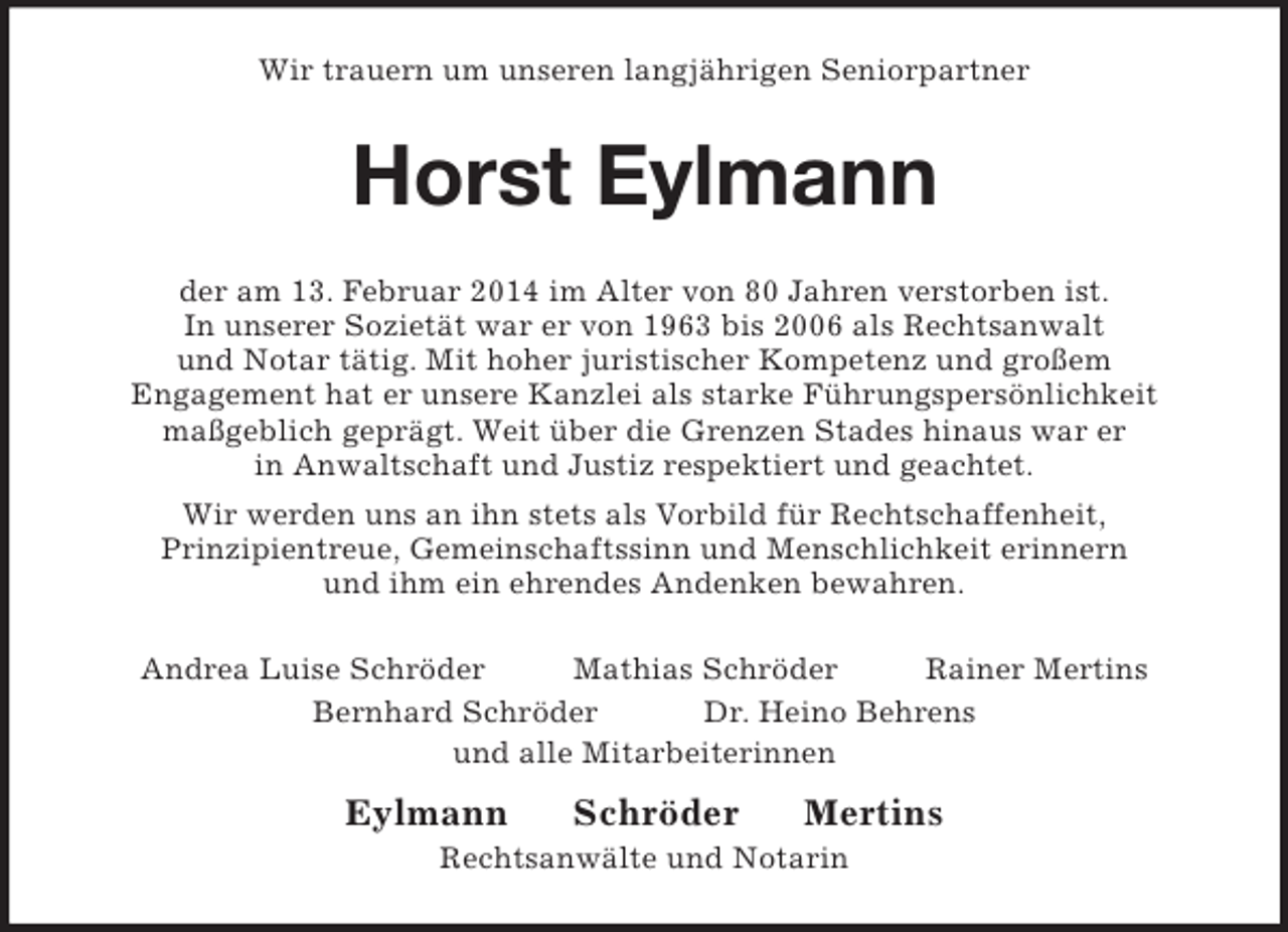 <p>Wir trauern um unseren langjährigen Seniorpartner<br />Horst Eylmann<br />der am 13. Februar 2014 im Alter von 80 Jahren verstorben ist.<br />In unserer Sozietät war er von 1963 bis 2006 als Rechtsanwalt<br />und Notar tätig. Mit hoher juristischer Kompetenz und großem<br />Engagement hat er unsere Kanzlei als starke Führungspersönlichkeit<br />maßgeblich geprägt. Weit über die Grenzen Stades hinaus war er<br />in Anwaltschaft und Justiz respektiert und geachtet.<br />Wir werden uns an ihn stets als Vorbild für Rechtschaffenheit,<br />Prinzipientreue, Gemeinschaftssinn und Menschlichkeit erinnern<br />und ihm ein ehrendes Andenken bewahren.<br />Andrea Luise Schröder Mathias Schröder Rainer Mertins<br />Bernhard Schröder Dr. Heino Behrens<br />und alle Mitarbeiterinnen<br />Eylmann Schröder Mertins<br />Rechtsanwälte und Notarin</p>