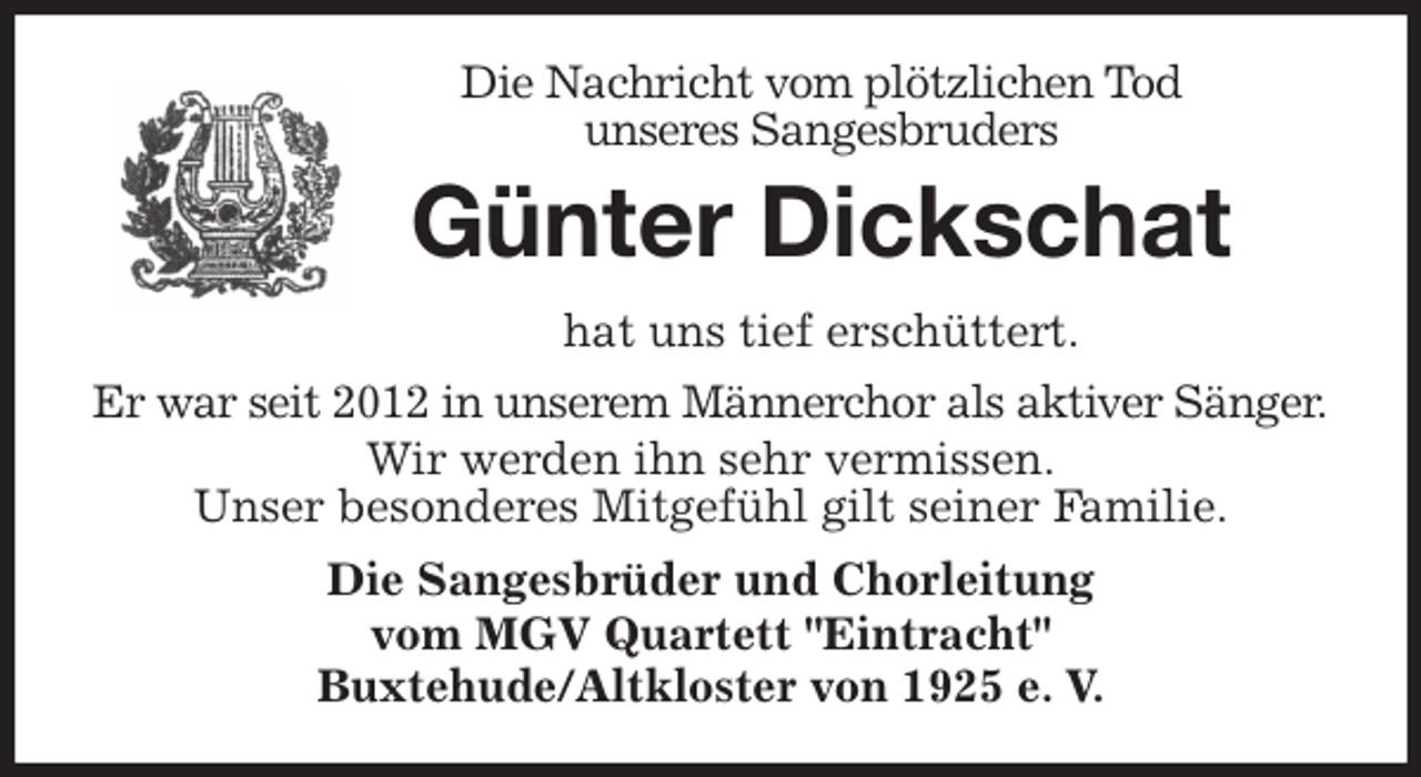 <p>Die Nachricht vom plötzlichen Tod<br />unseres Sangesbruders<br />Günter Dickschat<br />hat uns tief erschüttert.<br />Er war seit 2012 in unserem Männerchor als aktiver Sänger.<br />Wir werden ihn sehr vermissen.<br />Unser besonderes Mitgefühl gilt seiner Familie.<br />Die Sangesbrüder und Chorleitung<br />vom MGV Quartett "Eintracht"<br />Buxtehude/Altkloster von 1925 e. V.</p>