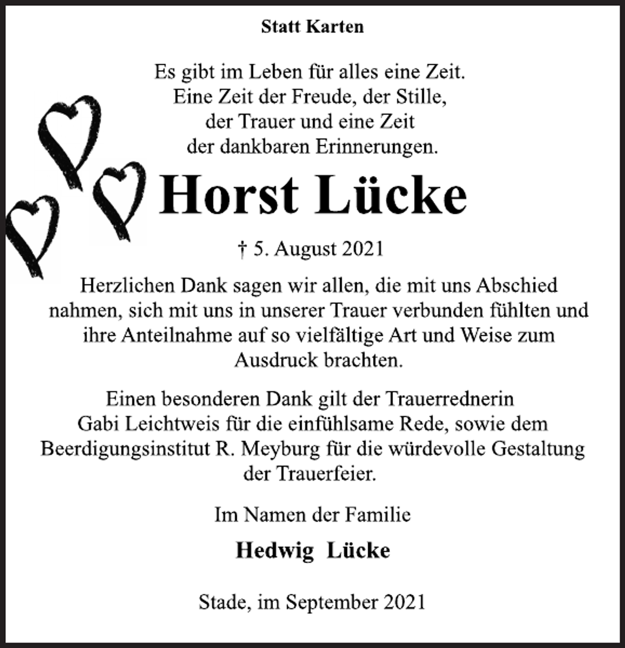 <p>Statt Karten<br />Es gibt im Leben für alles eine Zeit.<br />Eine Zeit der Freude, der Stille,<br />der Trauer und eine Zeit<br />der dankbaren Erinnerungen.<br />Horst Lücke<br />† 5. August 2021<br />Herzlichen Dank sagen wir allen, die mit uns Abschied<br />nahmen, sich mit uns in unserer Trauer verbunden fühlten und<br />ihre Anteilnahme auf so vielfältige Art und Weise zum<br />Ausdruck brachten.<br />Einen besonderen Dank gilt der Trauerrednerin<br />Gabi Leichtweis für die einfühlsame Rede, sowie dem<br />Beerdigungsinstitut R. Meyburg für die würdevolle Gestaltung<br />der Trauerfeier.<br />Im Namen der Familie<br />Hedwig Lücke</p>