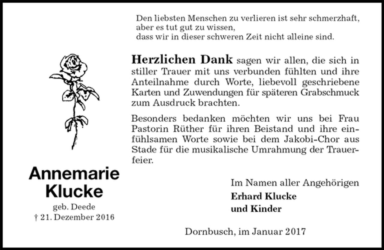 <p>Den liebsten Menschen zu verlieren ist sehr schmerzhaft, aber es tut gut zu wissen,<br />dass wir in dieser schweren Zeit nicht alleine sind.<br />Herzlichen Dank sagen wir allen, die sich in stiller Trauer mit uns verbunden fühlten und ihre Anteilnahme durch Worte, liebevoll geschriebene Karten und Zuwendungen für späteren Grabschmuck<br />zum Ausdruck brachten.<br />Besonders bedanken möchten wir uns bei Frau Pastorin Rüther für ihren Beistand und ihre einfühlsamen Worte sowie bei dem Jakobi-Chor aus Stade für die musikalische Umrahmung der Trauer-<br />feier.<br />Im Namen aller Angehörigen<br />Erhard Klucke<br />und Kinder<br />Dornbusch, im Januar 2017<br />Annemarie<br />Klucke<br />geb. Deede<br />† 21. Dezember 2016</p>