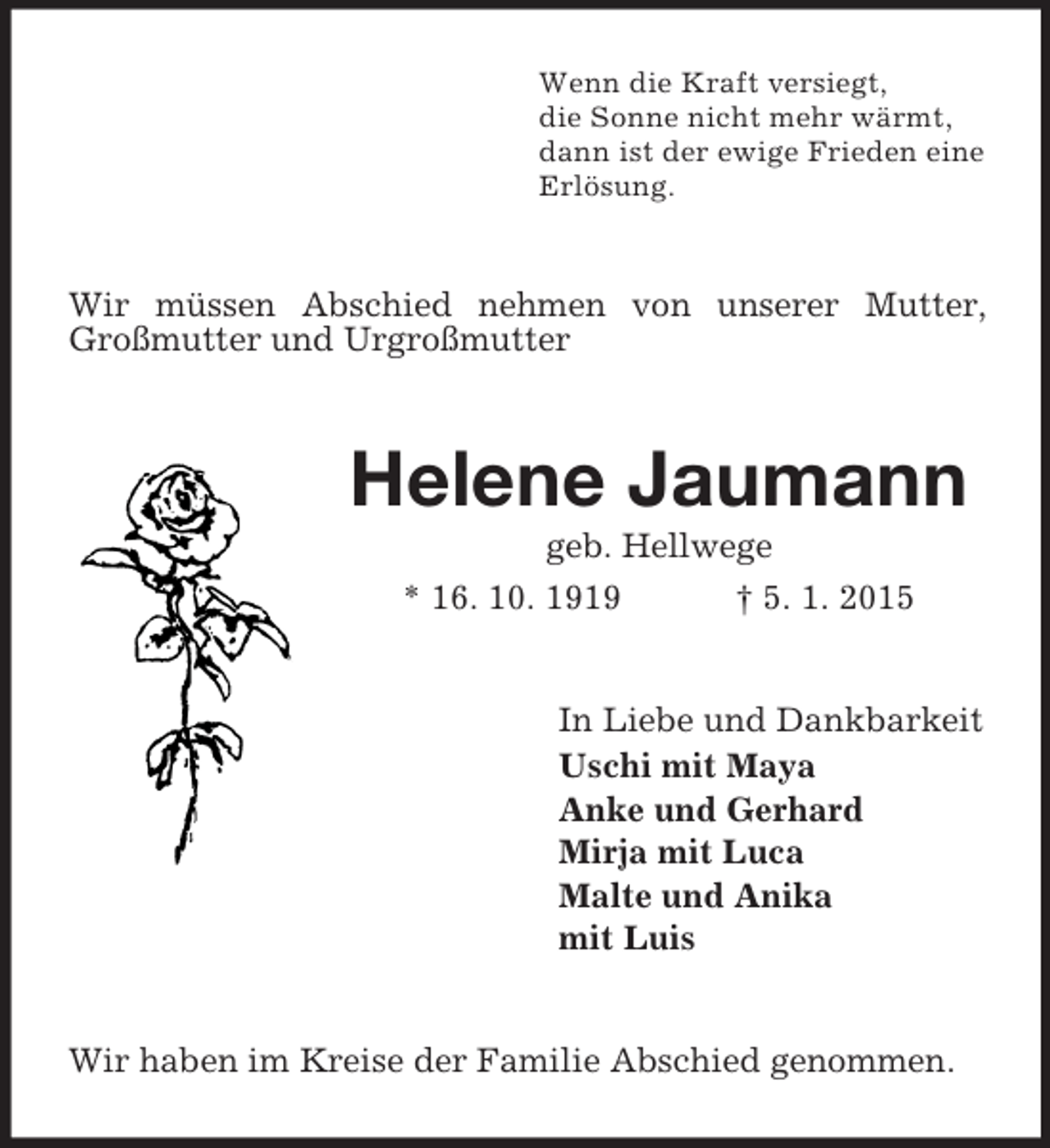 <p>Wenn die Kraft versiegt,<br />die Sonne nicht mehr wärmt,<br />dann ist der ewige Frieden eine<br />Erlösung.<br />Wir müssen Abschied nehmen von unserer Mutter, Großmutter und Urgroßmutter<br />Helene Jaumann<br />geb. Hellwege<br />* 16. 10. 1919 † 5. 1. 2015<br />In Liebe und Dankbarkeit<br />Uschi mit Maya<br />Anke und Gerhard<br />Mirja mit Luca<br />Malte und Anika<br />mit Luis<br />Wir haben im Kreise der Familie Abschied genommen.</p>