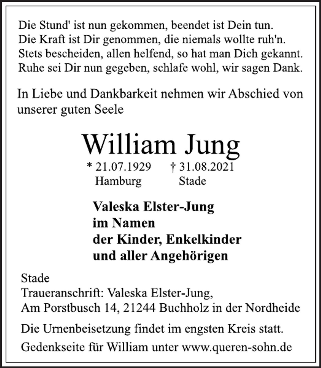 <p>Die Stund' ist nun gekommen, beendet ist Dein tun.<br />Die Kraft ist Dir genommen, die niemals wollte ruh'n.<br />Stets bescheiden, allen helfend, so hat man Dich gekannt.<br />Ruhe sei Dir nun gegeben, schlafe wohl, wir sagen Dank.<br />In Liebe und Dankbarkeit nehmen wir Abschied von<br />unserer guten Seele</p>
<p>William Jung</p>
<p>* 21.07.1929 † 31.08.2021<br />Hamburg Stade</p>
<p>Valeska Elster-Jung<br />im Namen<br />der Kinder, Enkelkinder<br />und allerAngehörigen<br />Stade<br />Traueranschrift: Valeska Elster-Jung,<br />Am Porstbusch 14, 21244 Buchholz in der Nordheide<br />Die Urnenbeisetzung findet im engsten Kreis statt.<br />Gedenkseite für William unter www.queren-sohn.de</p>