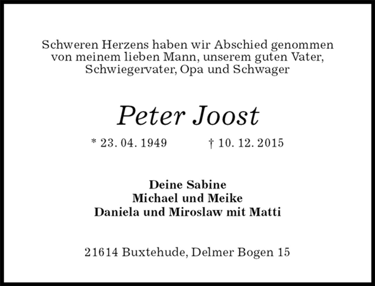 <p>Schweren Herzens haben wir Abschied genommen<br />von meinem lieben Mann, unserem guten Vater,<br />Schwiegervater, Opa und Schwager<br />Peter Joost<br />* 23. 04. 1949 † 10. 12. 2015<br />Deine Sabine<br />Michael und Meike<br />Daniela und Miroslaw mit Matti<br />21614 Buxtehude, Delmer Bogen 15</p>