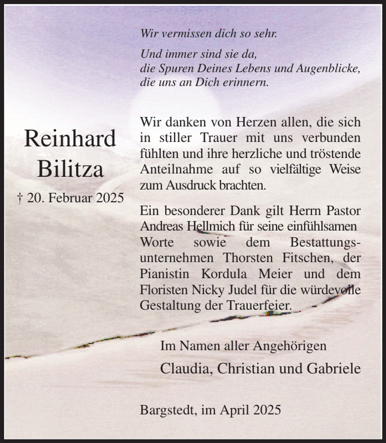 <p>Wir vermissen dich so sehr.<br />Und immer sind sie da,<br />die Spuren Deines Lebens und Augenblicke,<br />die uns an Dich erinnern.<br />Wir danken von Herzen allen, die sich in stiller Trauer mit uns verbunden fühlten und ihre herzliche und tröstende Anteilnahme auf so vielfältige Weise zum Ausdruck brachten.<br />Ein besonderer Dank gilt Herrn Pastor Andreas Hellmich für seine einfühlsamen<br />Worte sowie dem Bestattungs-<br />unternehmen Thorsten Fitschen, der Pianistin Kordula Meier und dem<br />Floristen Nicky Judel für die würdevolle<br />Gestaltung der Trauerfeier.<br />Im Namen aller Angehörigen<br />Claudia, Christian und Gabriele<br />Bargstedt, im April 2025</p><p>Reinhard<br />Bilitza<br />† 20. Februar 2025</p>