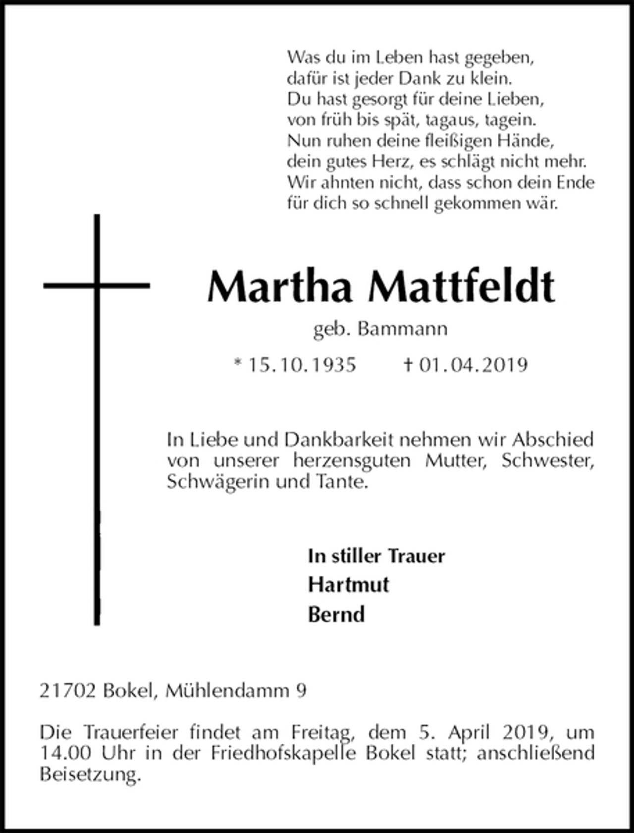 <p>Was du im Leben hast gegeben,<br />dafür ist jeder Dank zu klein.<br />Du hast gesorgt für deine Lieben,<br />von früh bis spät, tagaus, tagein.<br />Nun ruhen deine fleißigen Hände,<br />dein gutes Herz, es schlägt nicht mehr.<br />Wir ahnten nicht, dass schon dein Ende<br />für dich so schnell gekommen wär.<br />Martha Mattfeldt<br />geb. Bammann<br />* 15. 10. 1935 † 01. 04. 2019<br />In Liebe und Dankbarkeit nehmen wir Abschied<br />von unserer herzensguten Mutter, Schwester,<br />Schwägerin und Tante.<br />In stiller Trauer<br />Hartmut<br />Bernd<br />21702 Bokel, Mühlendamm 9</p>
<p>Die Trauerfeier findet am Freitag, dem 5. April 2019, um 14.00 Uhr in der Friedhofskapelle Bokel statt; anschließend Beisetzung.</p>