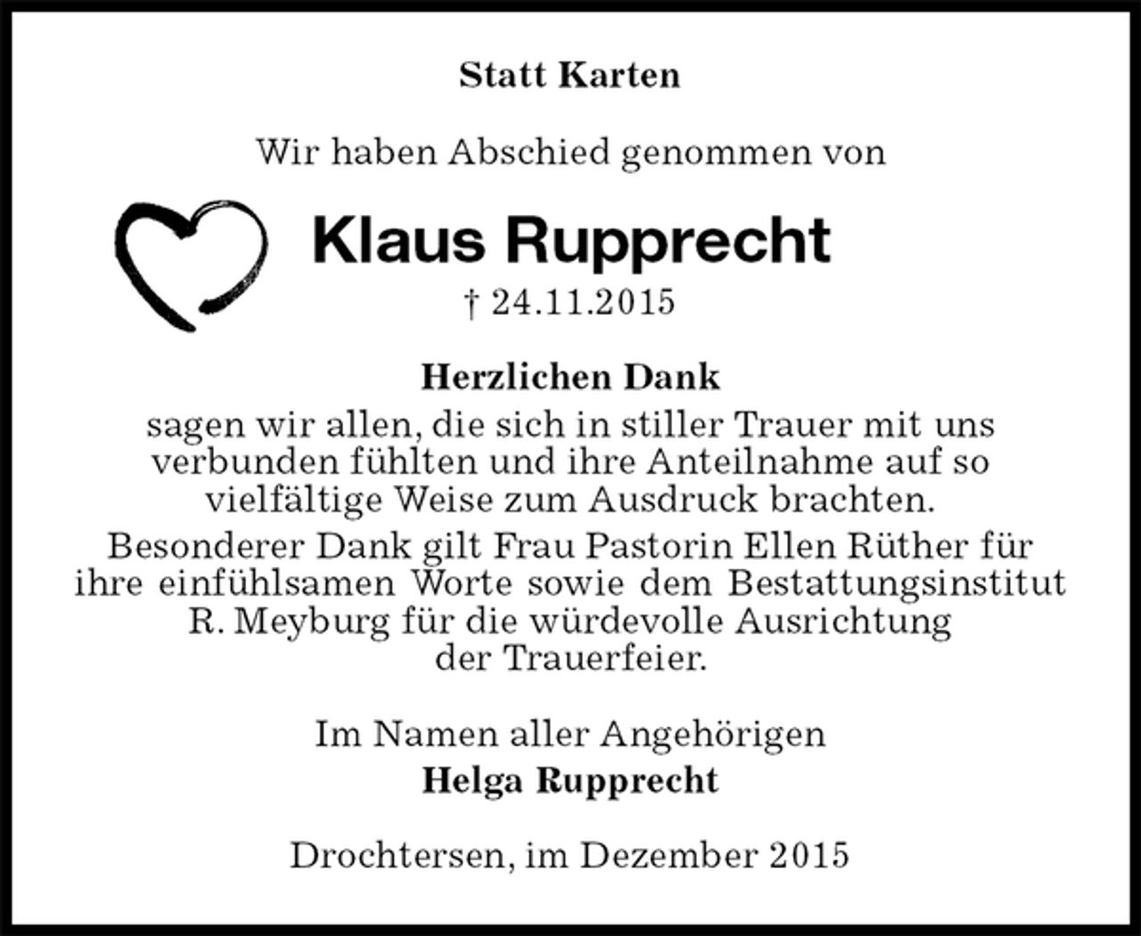 <p>Statt Karten<br />Wir haben Abschied genommen von<br />Klaus Rupprecht<br />† 24.11.2015<br />Herzlichen Dank<br />sagen wir allen, die sich in stiller Trauer mit uns<br />verbunden fühlten und ihre Anteilnahme auf so<br />vielfältige Weise zum Ausdruck brachten.<br />Besonderer Dank gilt Frau Pastorin Ellen Rüther für<br />ihre einfühlsamen Worte sowie dem Bestattungsinstitut R. Meyburg für die würdevolle Ausrichtung<br />der Trauerfeier.<br />Im Namen aller Angehörigen<br />Helga Rupprecht<br />Drochtersen, im Dezember 2015</p>