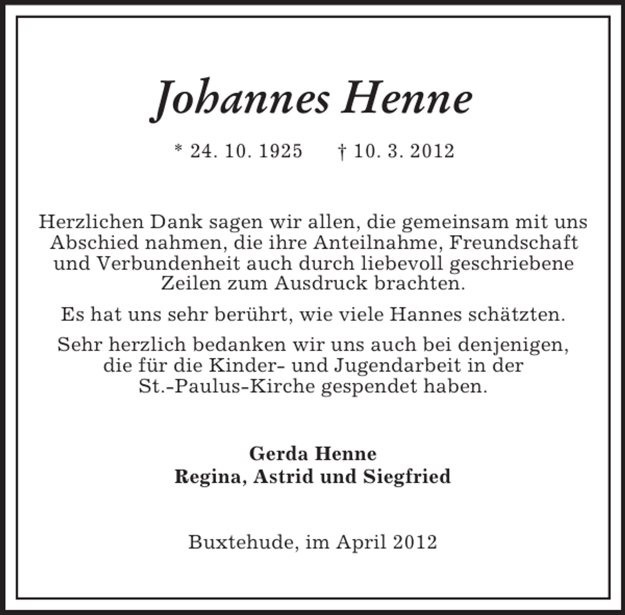 <p>Johannes Henne<br />* 24. 10. 1925</p><p>† 10. 3. 2012</p><p>Herzlichen Dank sagen wir allen, die gemeinsam mit uns<br />Abschied nahmen, die ihre Anteilnahme, Freundschaft<br />und Verbundenheit auch durch liebevoll geschriebene<br />Zeilen zum Ausdruck brachten.<br />Es hat uns sehr berührt, wie viele Hannes schätzten.<br />Sehr herzlich bedanken wir uns auch bei denjenigen,<br />die für die Kinder- und Jugendarbeit in der<br />St.-Paulus-Kirche gespendet haben.<br />Gerda Henne<br />Regina, Astrid und Siegfried<br />Buxtehude, im April 2012</p>