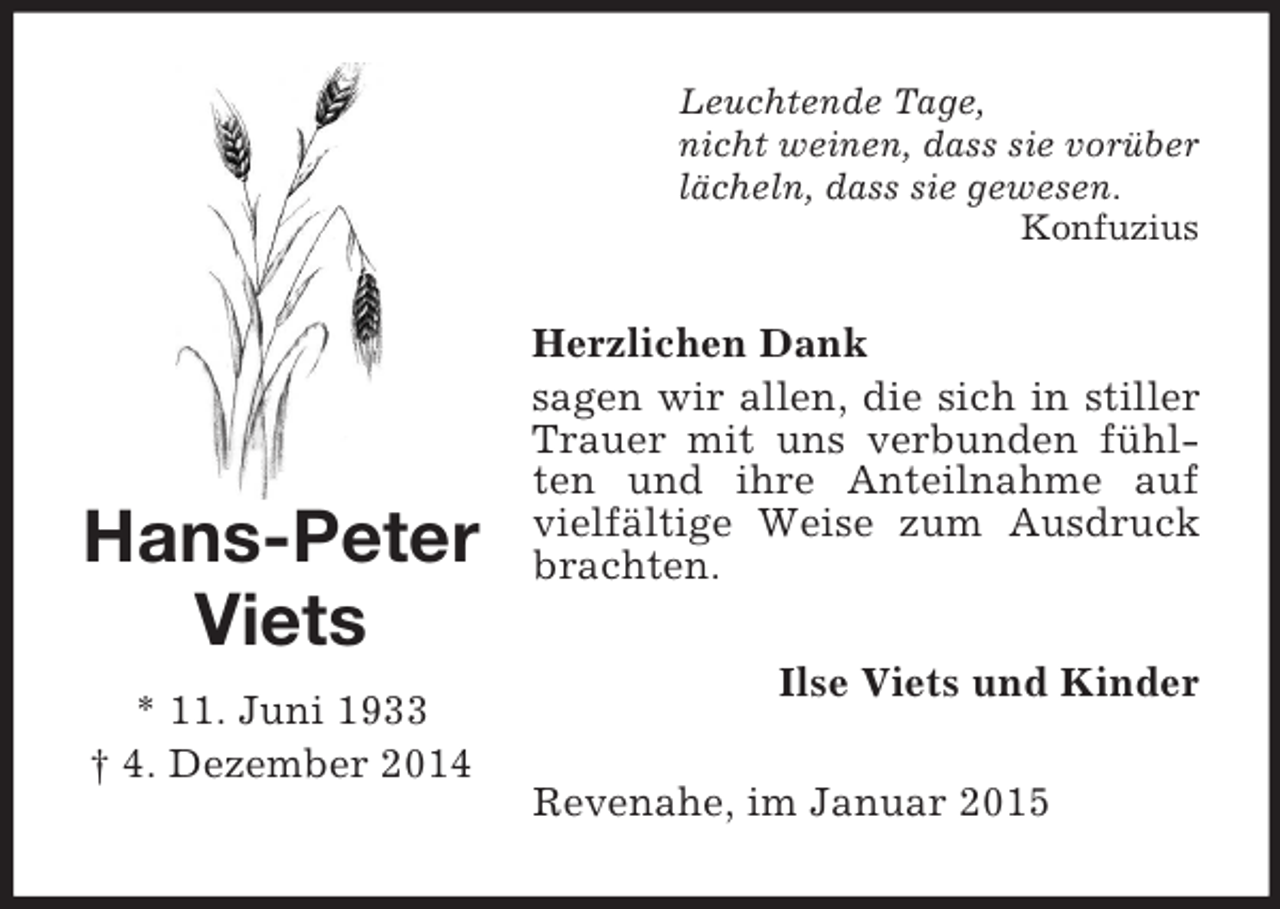<p>Hans-Peter<br />Viets<br />* 11. Juni 1933<br />† 4. Dezember 2014<br />Leuchtende Tage,<br />nicht weinen, dass sie vorüber<br />lächeln, dass sie gewesen.<br />Konfuzius<br />Herzlichen Dank<br />sagen wir allen, die sich in stiller Trauer mit uns verbunden fühlten und ihre Anteilnahme auf vielfältige Weise zum Ausdruck brachten.<br />Ilse Viets und Kinder<br />Revenahe, im Januar 2015</p>