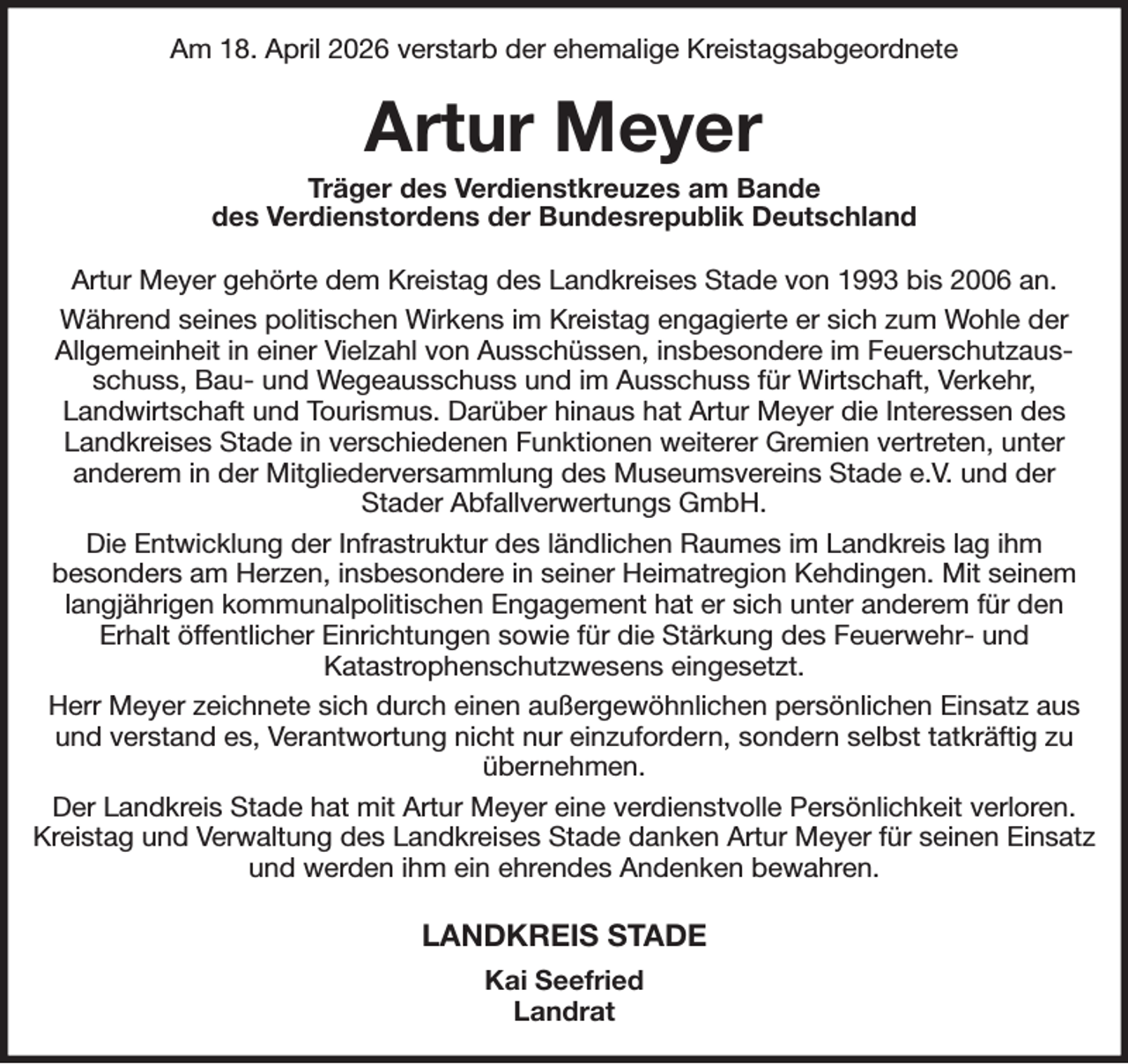 <p>Am 18. April 2026 verstarb der ehemalige Kreistagsabgeordnete<br />Artur Meyer<br />Träger des Verdienstkreuzes am Bande<br />des Verdienstordens der Bundesrepublik Deutschland<br />Artur Meyer gehörte dem Kreistag des Landkreises Stade von 1993 bis 2006 an.<br />Während seines politischen Wirkens im Kreistag engagierte er sich zum Wohle der<br />Allgemeinheit in einer Vielzahl von Ausschüssen, insbesondere im Feuerschutzausschuss, Bau- und Wegeausschuss und im Ausschuss für Wirtschaft, Verkehr,<br />Landwirtschaft und Tourismus. Darüber hinaus hat Artur Meyer die Interessen des Landkreises Stade in verschiedenen Funktionen weiterer Gremien vertreten, unter<br />anderem in der Mitgliederversammlung des Museumsvereins Stade e.V. und der<br />Stader Abfallverwertungs GmbH.<br />Die Entwicklung der Infrastruktur des ländlichen Raumes im Landkreis lag ihm<br />besonders am Herzen, insbesondere in seiner Heimatregion Kehdingen. Mit seinem langjährigen kommunalpolitischen Engagement hat er sich unter anderem für den<br />Erhalt öffentlicher Einrichtungen sowie für die Stärkung des Feuerwehr- und<br />Katastrophenschutzwesens eingesetzt.<br />Herr Meyer zeichnete sich durch einen außergewöhnlichen persönlichen Einsatz aus und verstand es, Verantwortung nicht nur einzufordern, sondern selbst tatkräftig zu übernehmen.<br />Der Landkreis Stade hat mit Artur Meyer eine verdienstvolle Persönlichkeit verloren. Kreistag und Verwaltung des Landkreises Stade danken Artur Meyer für seinen Einsatz und werden ihm ein ehrendes Andenken bewahren.<br />LANDKREIS STADE<br />Kai Seefried<br />Landrat</p>