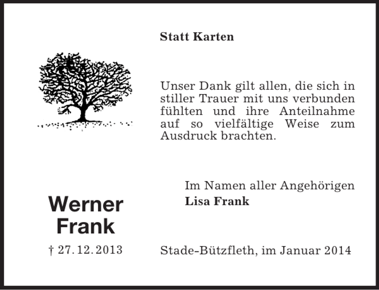 <p>Werner<br />Frank<br />† 27. 12. 2013<br />Statt Karten<br />Unser Dank gilt allen, die sich in stiller Trauer mit uns verbunden fühlten und ihre Anteilnahme auf so vielfältige Weise zum Ausdruck brachten.<br />Im Namen aller Angehörigen<br />Lisa Frank<br />Stade-Bützfleth, im Januar 2014</p>