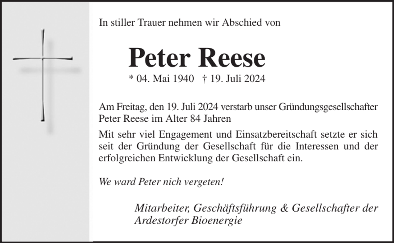 <p>In stiller Trauer nehmen wir Abschied von<br />Peter Reese<br />* 04. Mai 1940 † 19. Juli 2024<br />Am Freitag, den 19. Juli 2024 verstarb unser Gründungsgesellschafter<br />Peter Reese im Alter 84 Jahren<br />Mit sehr viel Engagement und Einsatzbereitschaft setzte er sich<br />seit der Gründung der Gesellschaft für die Interessen und der<br />erfolgreichen Entwicklung der Gesellschaft ein.</p><p>We ward Peter nich vergeten!<br />Mitarbeiter, Geschäftsführung &amp; Gesellschafter der<br />Ardestorfer Bioenergie</p>
