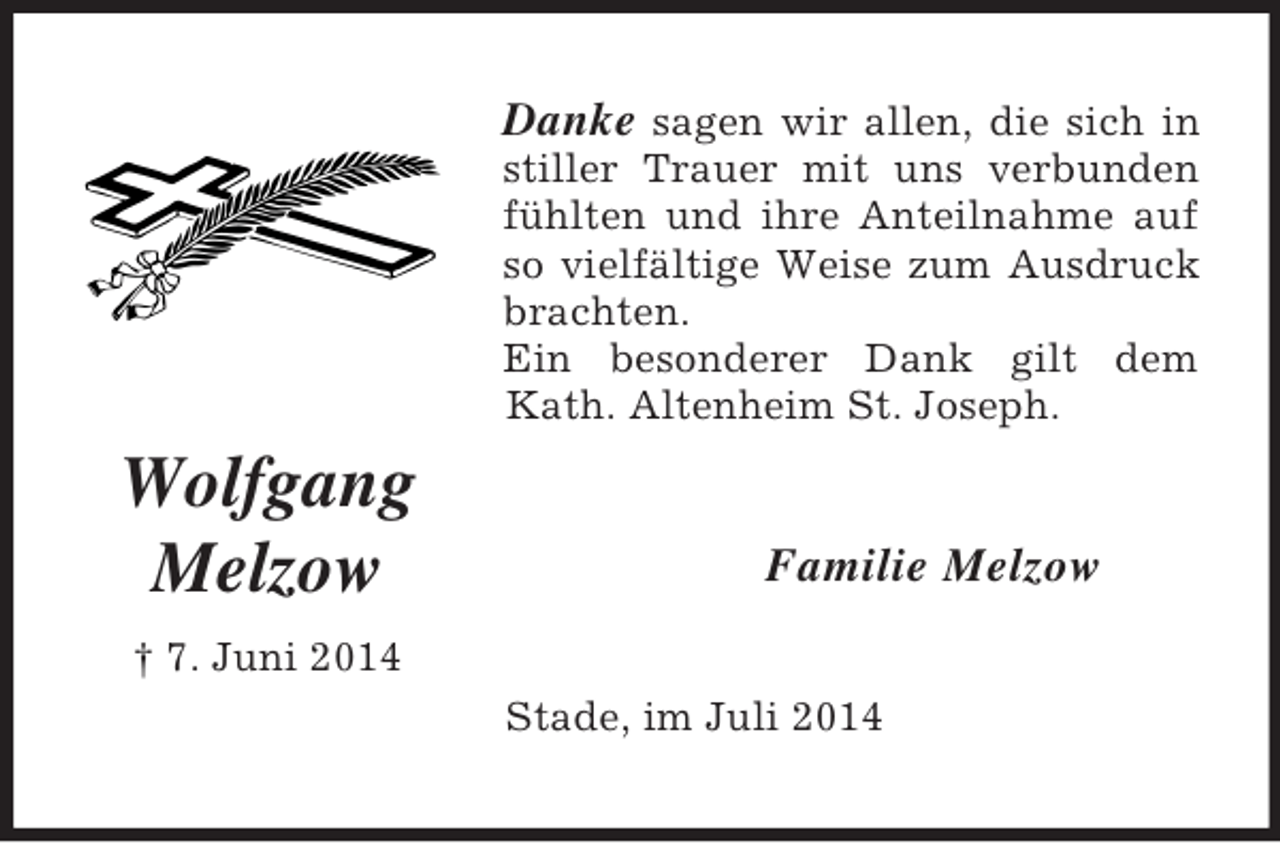 <p>Wolfgang<br />Melzow<br />† 7. Juni 2014<br />Danke sagen wir allen, die sich in stiller Trauer mit uns verbunden fühlten und ihre Anteilnahme auf so vielfältige Weise zum Ausdruck brachten.<br />Ein besonderer Dank gilt dem<br />Kath. Altenheim St. Joseph.<br />Familie Melzow<br />Stade, im Juli 2014</p>
