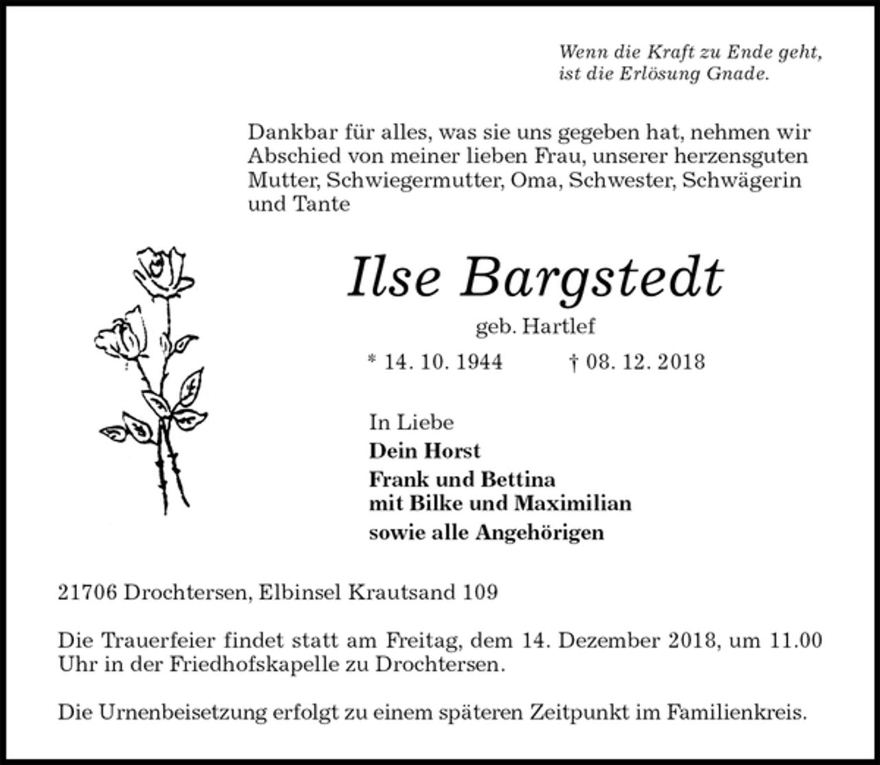 <p>Wenn die Kraft zu Ende geht,<br />ist die Erlösung Gnade.<br />Dankbar für alles, was sie uns gegeben hat, nehmen wir Abschied von meiner lieben Frau, unserer herzensguten Mutter, Schwiegermutter, Oma, Schwester, Schwägerin und Tante<br />Ilse Bargstedt<br />geb. Hartlef<br />* 14. 10. 1944 † 08. 12. 2018<br />In Liebe<br />Dein Horst<br />Frank und Bettina<br />mit Bilke und Maximilian<br />sowie alle Angehörigen<br />21706 Drochtersen, Elbinsel Krautsand 109</p><p>Die Trauerfeier findet statt am Freitag, dem 14. Dezember 2018, um 11.00 Uhr in der Friedhofskapelle zu Drochtersen.</p><p>Die Urnenbeisetzung erfolgt zu einem späteren Zeitpunkt im Familienkreis.</p>