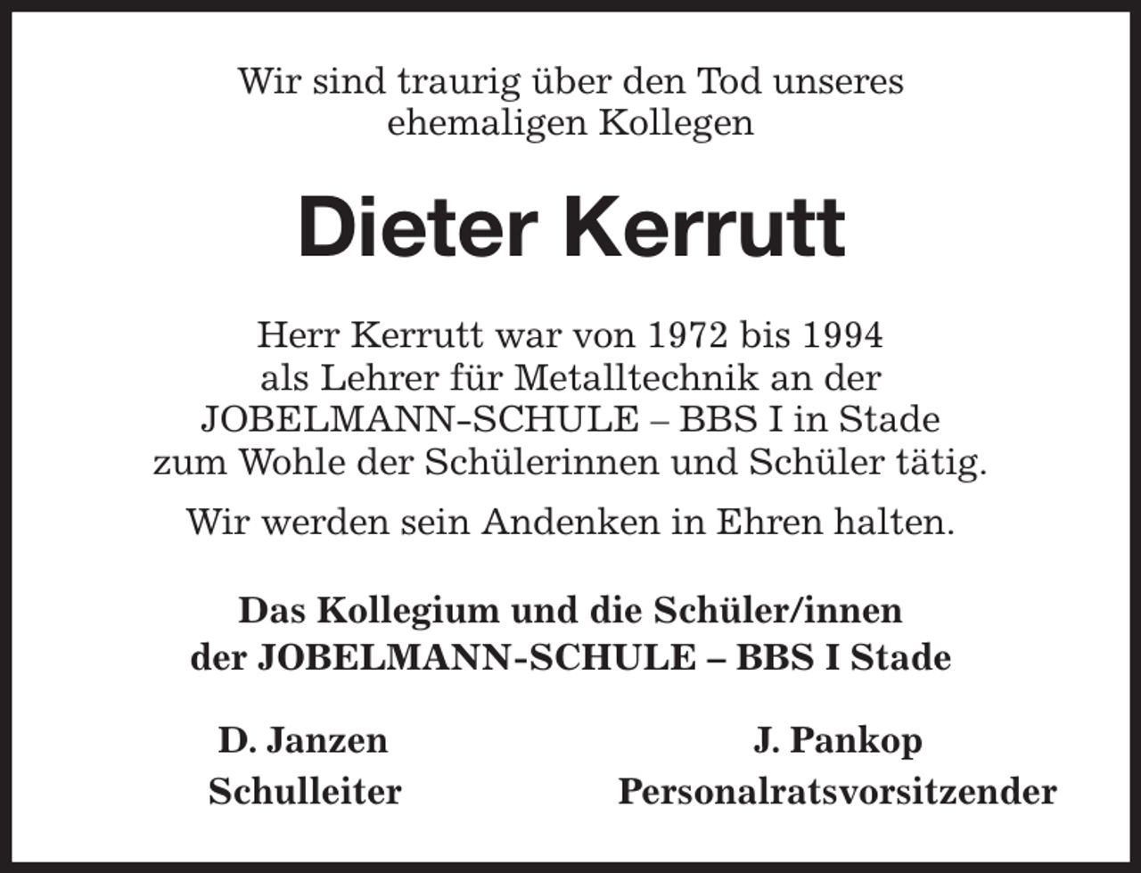 <p>Wir sind traurig über den Tod unseres<br />ehemaligen Kollegen<br />Dieter Kerrutt<br />Herr Kerrutt war von 1972 bis 1994<br />als Lehrer für Metalltechnik an der<br />JOBELMANN-SCHULE - BBS I in Stade<br />zum Wohle der Schülerinnen und Schüler tätig.<br />Wir werden sein Andenken in Ehren halten.<br />Das Kollegium und die Schüler/innen<br />der JOBELMANN-SCHULE - BBS I Stade<br />D. Janzen J. Pankop<br />Schulleiter Personalratsvorsitzender</p>