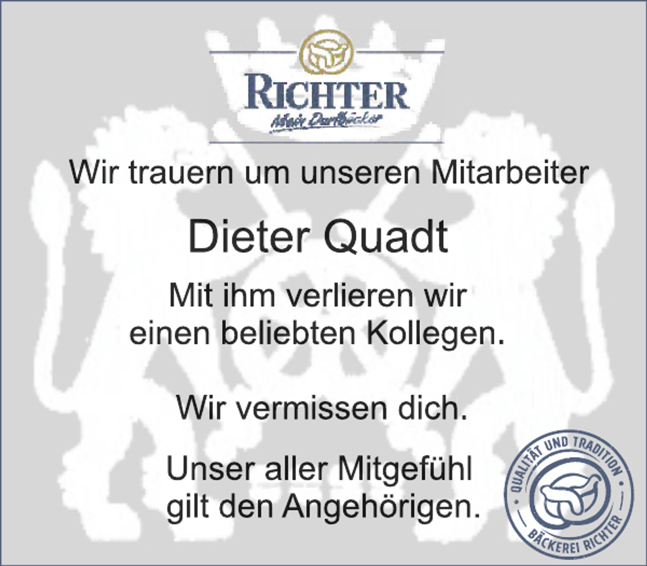 <p>Wir trauern um unseren Mitarbeiter<br />Dieter Quadt<br />Mit ihm verlieren wir<br />einen beliebten Kollegen,<br />Wir vermissen dich<br />Unser aller Mitgefühl<br />gilt den Angehörigen.</p>